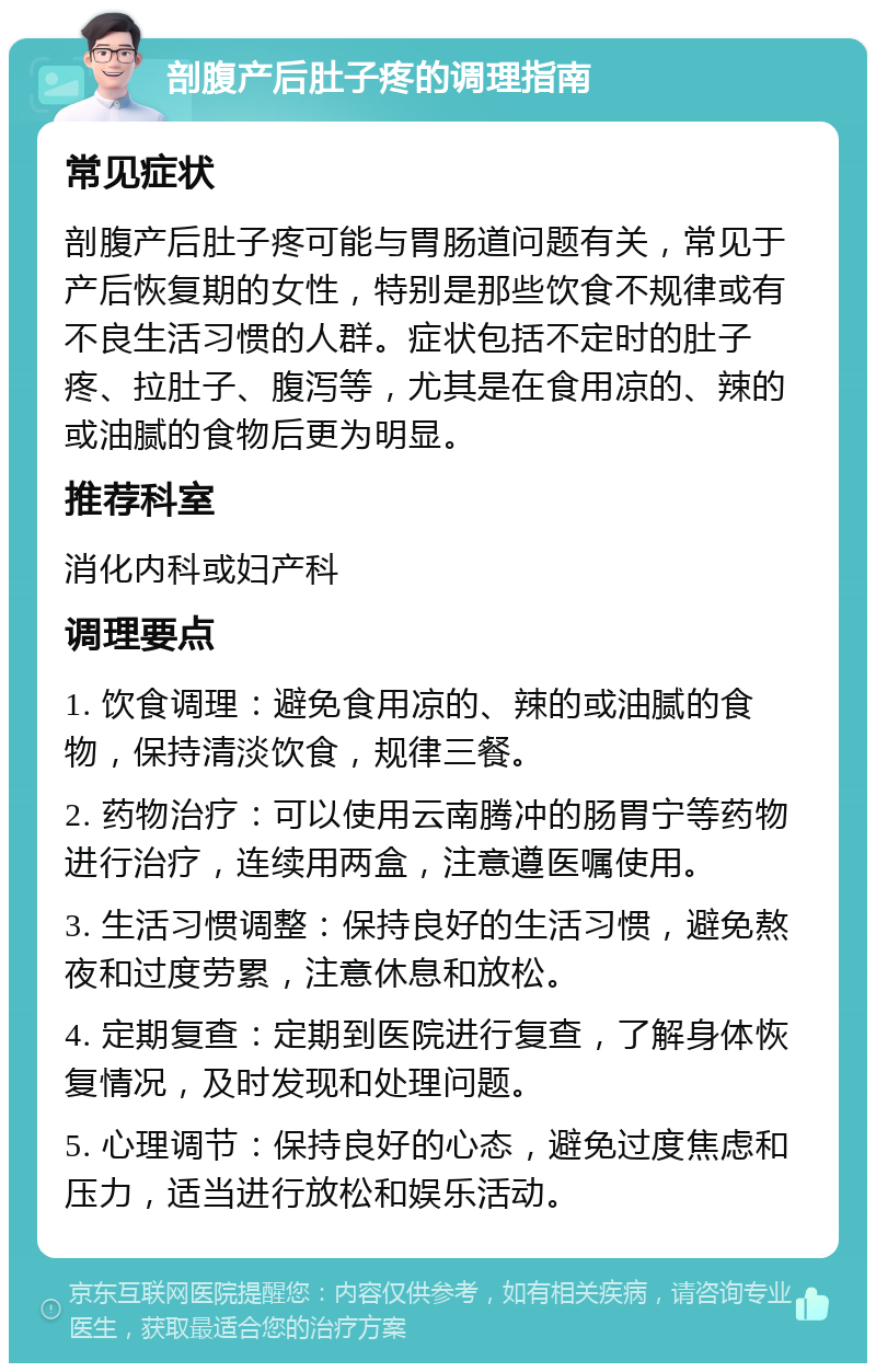 剖腹产后肚子疼的调理指南 常见症状 剖腹产后肚子疼可能与胃肠道问题有关，常见于产后恢复期的女性，特别是那些饮食不规律或有不良生活习惯的人群。症状包括不定时的肚子疼、拉肚子、腹泻等，尤其是在食用凉的、辣的或油腻的食物后更为明显。 推荐科室 消化内科或妇产科 调理要点 1. 饮食调理：避免食用凉的、辣的或油腻的食物，保持清淡饮食，规律三餐。 2. 药物治疗：可以使用云南腾冲的肠胃宁等药物进行治疗，连续用两盒，注意遵医嘱使用。 3. 生活习惯调整：保持良好的生活习惯，避免熬夜和过度劳累，注意休息和放松。 4. 定期复查：定期到医院进行复查，了解身体恢复情况，及时发现和处理问题。 5. 心理调节：保持良好的心态，避免过度焦虑和压力，适当进行放松和娱乐活动。