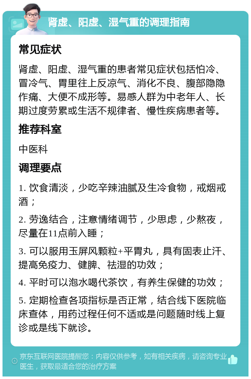 肾虚、阳虚、湿气重的调理指南 常见症状 肾虚、阳虚、湿气重的患者常见症状包括怕冷、冒冷气、胃里往上反凉气、消化不良、腹部隐隐作痛、大便不成形等。易感人群为中老年人、长期过度劳累或生活不规律者、慢性疾病患者等。 推荐科室 中医科 调理要点 1. 饮食清淡，少吃辛辣油腻及生冷食物，戒烟戒酒； 2. 劳逸结合，注意情绪调节，少思虑，少熬夜，尽量在11点前入睡； 3. 可以服用玉屏风颗粒+平胃丸，具有固表止汗、提高免疫力、健脾、祛湿的功效； 4. 平时可以泡水喝代茶饮，有养生保健的功效； 5. 定期检查各项指标是否正常，结合线下医院临床查体，用药过程任何不适或是问题随时线上复诊或是线下就诊。