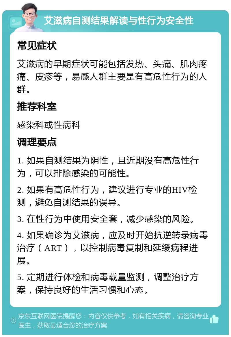 艾滋病自测结果解读与性行为安全性 常见症状 艾滋病的早期症状可能包括发热、头痛、肌肉疼痛、皮疹等，易感人群主要是有高危性行为的人群。 推荐科室 感染科或性病科 调理要点 1. 如果自测结果为阴性，且近期没有高危性行为，可以排除感染的可能性。 2. 如果有高危性行为，建议进行专业的HIV检测，避免自测结果的误导。 3. 在性行为中使用安全套，减少感染的风险。 4. 如果确诊为艾滋病，应及时开始抗逆转录病毒治疗（ART），以控制病毒复制和延缓病程进展。 5. 定期进行体检和病毒载量监测，调整治疗方案，保持良好的生活习惯和心态。