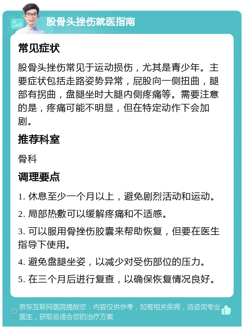 股骨头挫伤就医指南 常见症状 股骨头挫伤常见于运动损伤，尤其是青少年。主要症状包括走路姿势异常，屁股向一侧扭曲，腿部有拐曲，盘腿坐时大腿内侧疼痛等。需要注意的是，疼痛可能不明显，但在特定动作下会加剧。 推荐科室 骨科 调理要点 1. 休息至少一个月以上，避免剧烈活动和运动。 2. 局部热敷可以缓解疼痛和不适感。 3. 可以服用骨挫伤胶囊来帮助恢复，但要在医生指导下使用。 4. 避免盘腿坐姿，以减少对受伤部位的压力。 5. 在三个月后进行复查，以确保恢复情况良好。