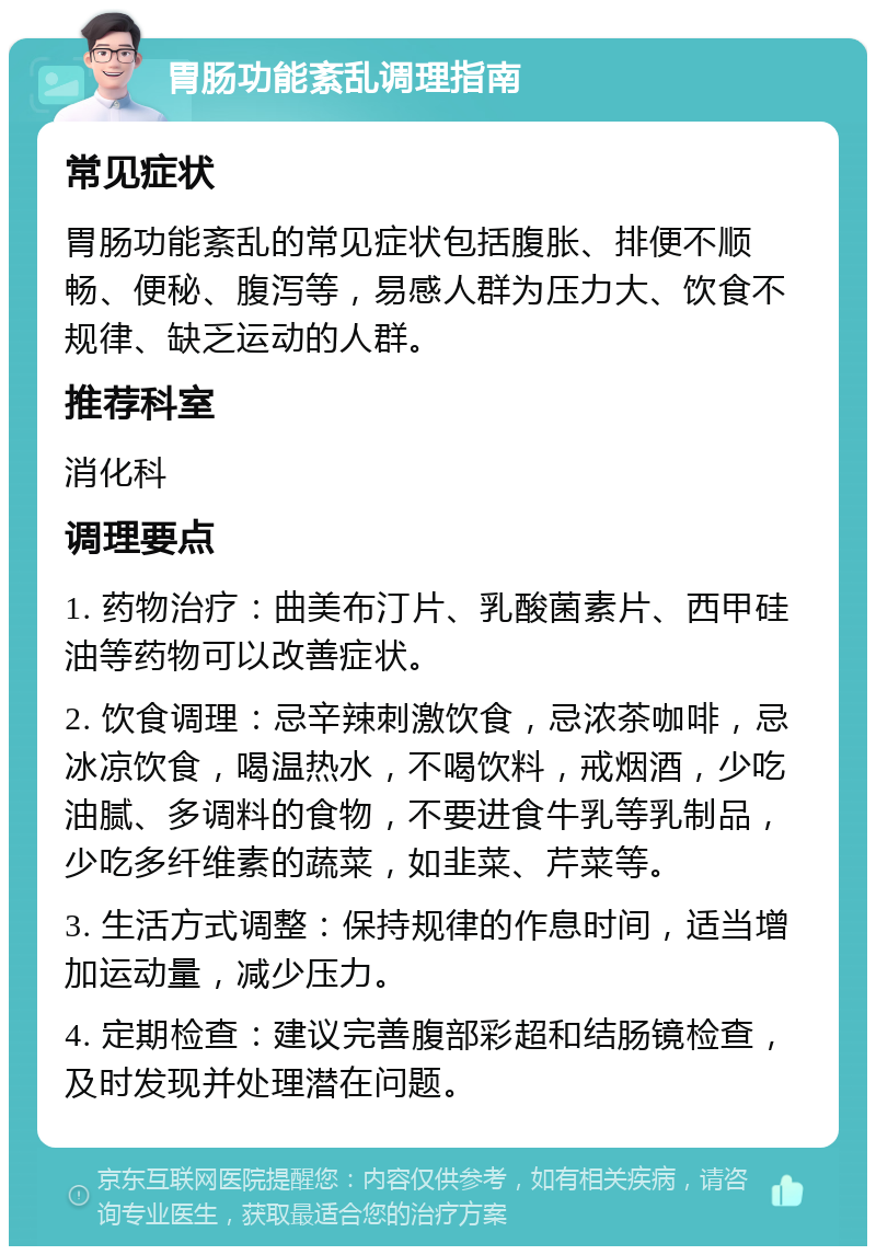 胃肠功能紊乱调理指南 常见症状 胃肠功能紊乱的常见症状包括腹胀、排便不顺畅、便秘、腹泻等，易感人群为压力大、饮食不规律、缺乏运动的人群。 推荐科室 消化科 调理要点 1. 药物治疗：曲美布汀片、乳酸菌素片、西甲硅油等药物可以改善症状。 2. 饮食调理：忌辛辣刺激饮食，忌浓茶咖啡，忌冰凉饮食，喝温热水，不喝饮料，戒烟酒，少吃油腻、多调料的食物，不要进食牛乳等乳制品，少吃多纤维素的蔬菜，如韭菜、芹菜等。 3. 生活方式调整：保持规律的作息时间，适当增加运动量，减少压力。 4. 定期检查：建议完善腹部彩超和结肠镜检查，及时发现并处理潜在问题。