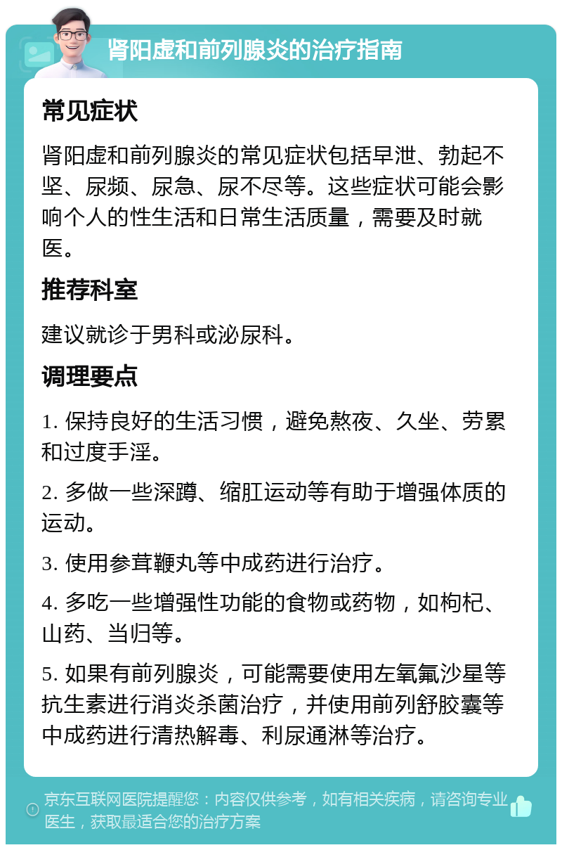 肾阳虚和前列腺炎的治疗指南 常见症状 肾阳虚和前列腺炎的常见症状包括早泄、勃起不坚、尿频、尿急、尿不尽等。这些症状可能会影响个人的性生活和日常生活质量，需要及时就医。 推荐科室 建议就诊于男科或泌尿科。 调理要点 1. 保持良好的生活习惯，避免熬夜、久坐、劳累和过度手淫。 2. 多做一些深蹲、缩肛运动等有助于增强体质的运动。 3. 使用参茸鞭丸等中成药进行治疗。 4. 多吃一些增强性功能的食物或药物，如枸杞、山药、当归等。 5. 如果有前列腺炎，可能需要使用左氧氟沙星等抗生素进行消炎杀菌治疗，并使用前列舒胶囊等中成药进行清热解毒、利尿通淋等治疗。