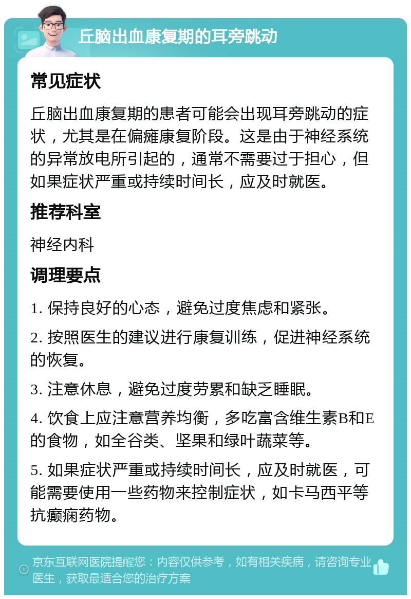 丘脑出血康复期的耳旁跳动 常见症状 丘脑出血康复期的患者可能会出现耳旁跳动的症状，尤其是在偏瘫康复阶段。这是由于神经系统的异常放电所引起的，通常不需要过于担心，但如果症状严重或持续时间长，应及时就医。 推荐科室 神经内科 调理要点 1. 保持良好的心态，避免过度焦虑和紧张。 2. 按照医生的建议进行康复训练，促进神经系统的恢复。 3. 注意休息，避免过度劳累和缺乏睡眠。 4. 饮食上应注意营养均衡，多吃富含维生素B和E的食物，如全谷类、坚果和绿叶蔬菜等。 5. 如果症状严重或持续时间长，应及时就医，可能需要使用一些药物来控制症状，如卡马西平等抗癫痫药物。