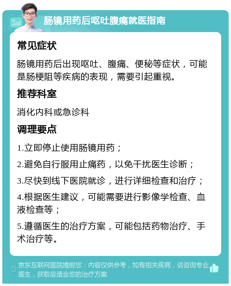 肠镜用药后呕吐腹痛就医指南 常见症状 肠镜用药后出现呕吐、腹痛、便秘等症状，可能是肠梗阻等疾病的表现，需要引起重视。 推荐科室 消化内科或急诊科 调理要点 1.立即停止使用肠镜用药； 2.避免自行服用止痛药，以免干扰医生诊断； 3.尽快到线下医院就诊，进行详细检查和治疗； 4.根据医生建议，可能需要进行影像学检查、血液检查等； 5.遵循医生的治疗方案，可能包括药物治疗、手术治疗等。