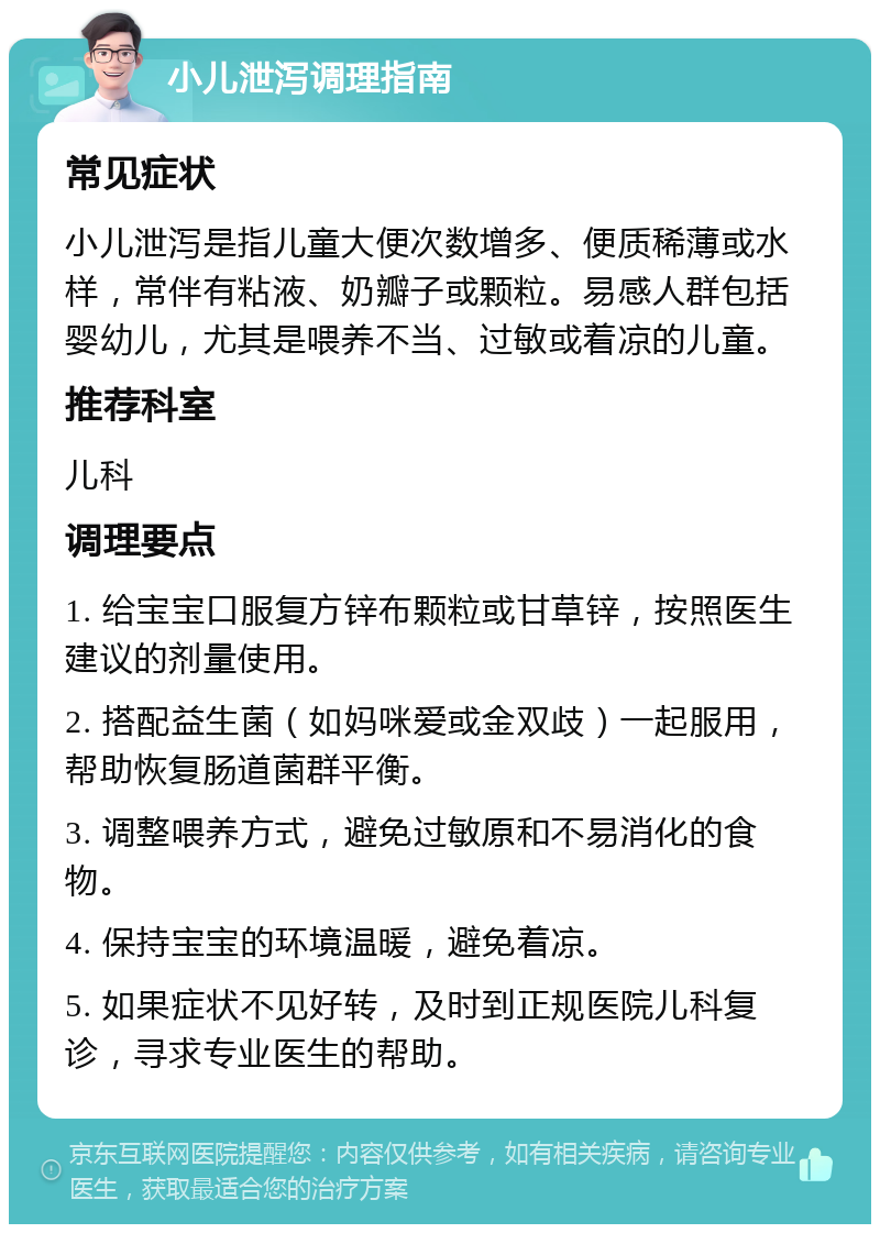 小儿泄泻调理指南 常见症状 小儿泄泻是指儿童大便次数增多、便质稀薄或水样，常伴有粘液、奶瓣子或颗粒。易感人群包括婴幼儿，尤其是喂养不当、过敏或着凉的儿童。 推荐科室 儿科 调理要点 1. 给宝宝口服复方锌布颗粒或甘草锌，按照医生建议的剂量使用。 2. 搭配益生菌（如妈咪爱或金双歧）一起服用，帮助恢复肠道菌群平衡。 3. 调整喂养方式，避免过敏原和不易消化的食物。 4. 保持宝宝的环境温暖，避免着凉。 5. 如果症状不见好转，及时到正规医院儿科复诊，寻求专业医生的帮助。