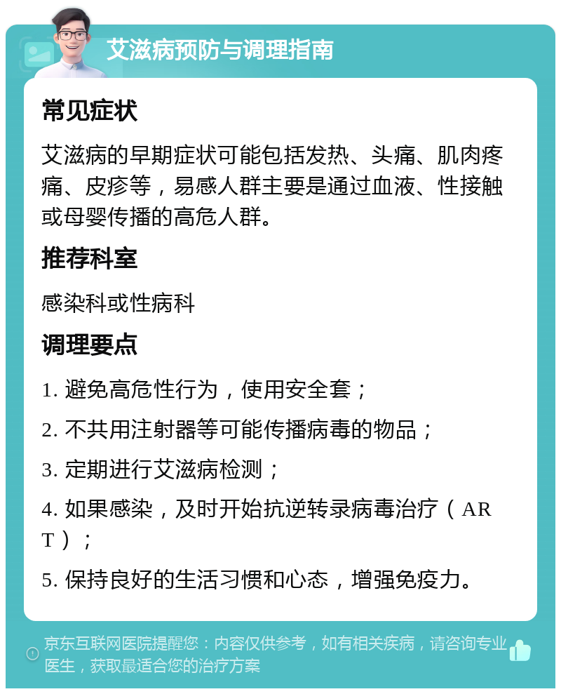 艾滋病预防与调理指南 常见症状 艾滋病的早期症状可能包括发热、头痛、肌肉疼痛、皮疹等，易感人群主要是通过血液、性接触或母婴传播的高危人群。 推荐科室 感染科或性病科 调理要点 1. 避免高危性行为，使用安全套； 2. 不共用注射器等可能传播病毒的物品； 3. 定期进行艾滋病检测； 4. 如果感染，及时开始抗逆转录病毒治疗（ART）； 5. 保持良好的生活习惯和心态，增强免疫力。