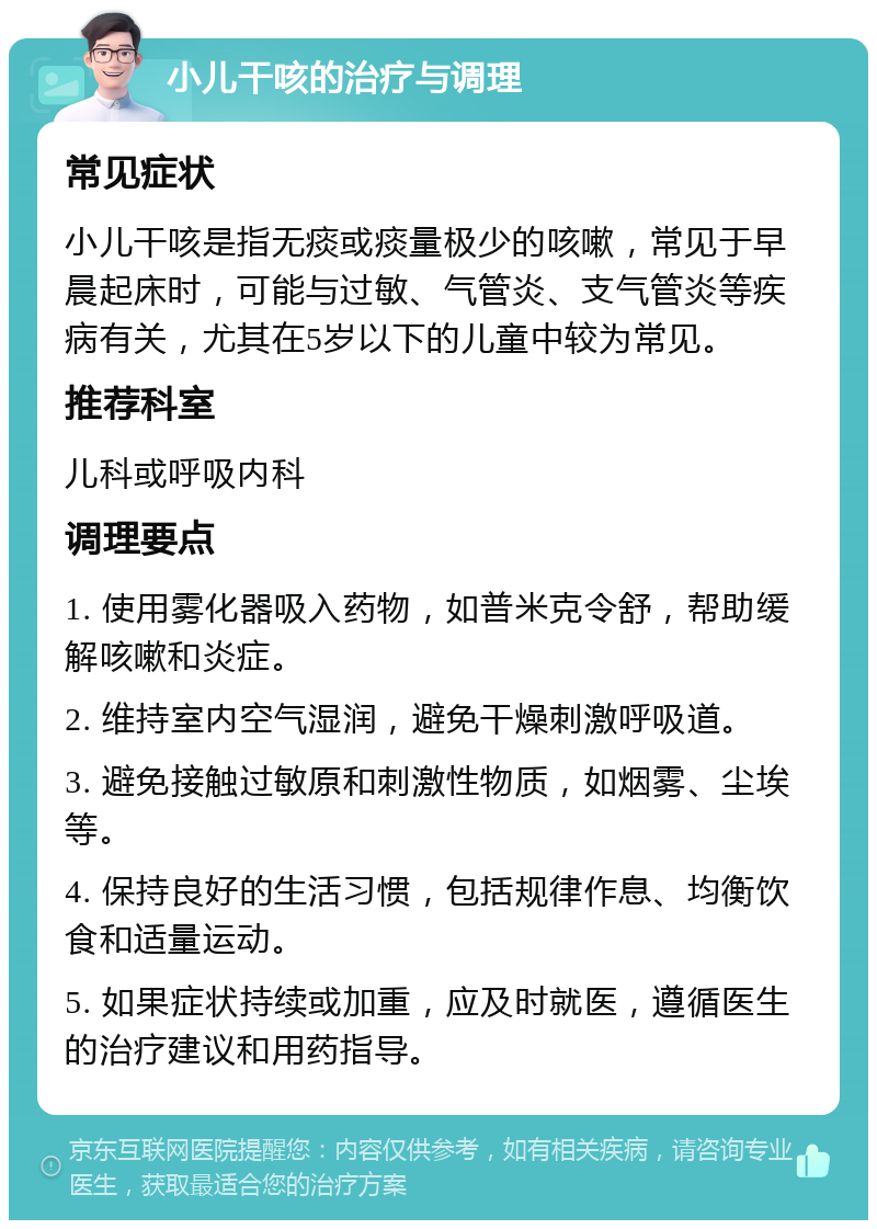 小儿干咳的治疗与调理 常见症状 小儿干咳是指无痰或痰量极少的咳嗽，常见于早晨起床时，可能与过敏、气管炎、支气管炎等疾病有关，尤其在5岁以下的儿童中较为常见。 推荐科室 儿科或呼吸内科 调理要点 1. 使用雾化器吸入药物，如普米克令舒，帮助缓解咳嗽和炎症。 2. 维持室内空气湿润，避免干燥刺激呼吸道。 3. 避免接触过敏原和刺激性物质，如烟雾、尘埃等。 4. 保持良好的生活习惯，包括规律作息、均衡饮食和适量运动。 5. 如果症状持续或加重，应及时就医，遵循医生的治疗建议和用药指导。