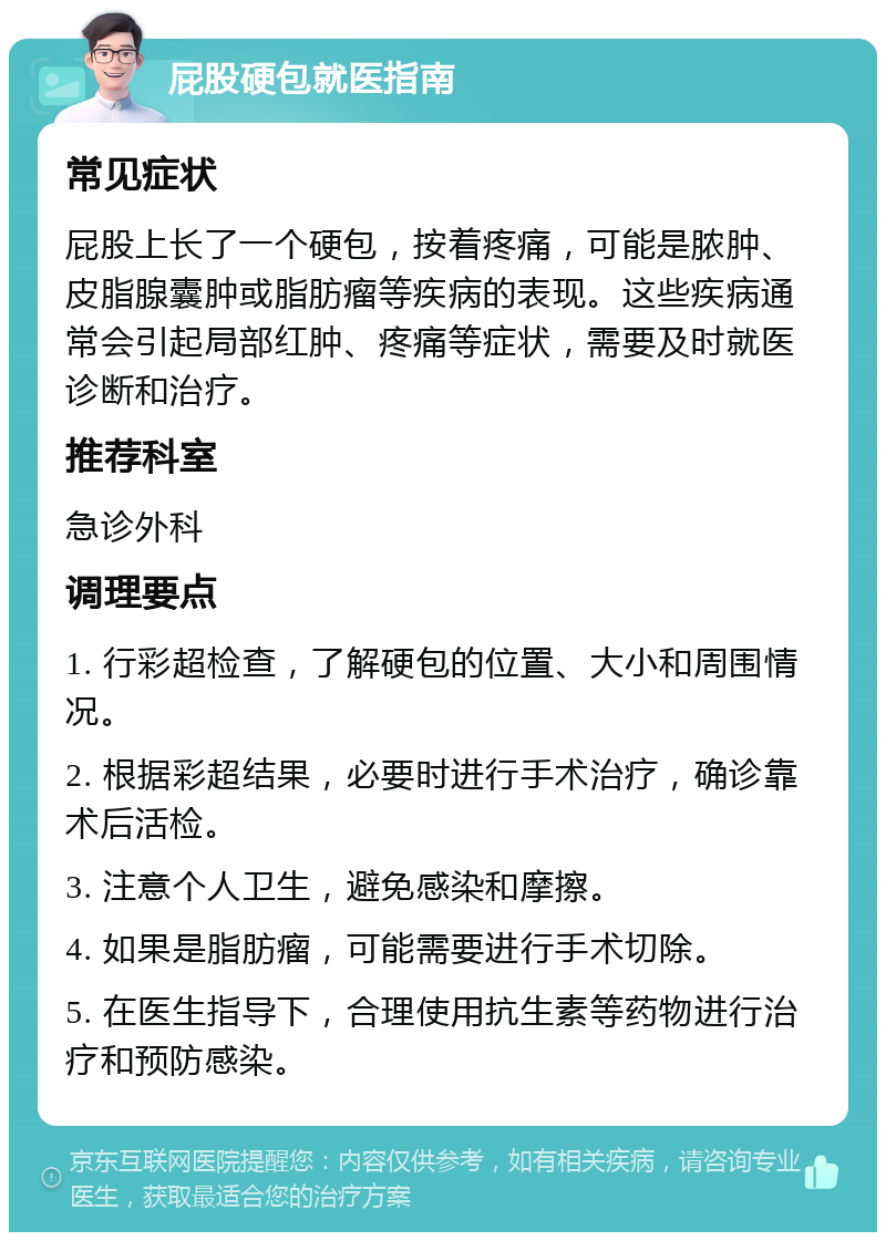 屁股硬包就医指南 常见症状 屁股上长了一个硬包，按着疼痛，可能是脓肿、皮脂腺囊肿或脂肪瘤等疾病的表现。这些疾病通常会引起局部红肿、疼痛等症状，需要及时就医诊断和治疗。 推荐科室 急诊外科 调理要点 1. 行彩超检查，了解硬包的位置、大小和周围情况。 2. 根据彩超结果，必要时进行手术治疗，确诊靠术后活检。 3. 注意个人卫生，避免感染和摩擦。 4. 如果是脂肪瘤，可能需要进行手术切除。 5. 在医生指导下，合理使用抗生素等药物进行治疗和预防感染。