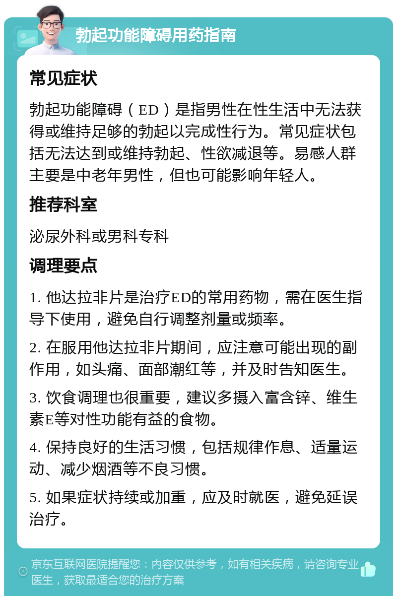 勃起功能障碍用药指南 常见症状 勃起功能障碍（ED）是指男性在性生活中无法获得或维持足够的勃起以完成性行为。常见症状包括无法达到或维持勃起、性欲减退等。易感人群主要是中老年男性，但也可能影响年轻人。 推荐科室 泌尿外科或男科专科 调理要点 1. 他达拉非片是治疗ED的常用药物，需在医生指导下使用，避免自行调整剂量或频率。 2. 在服用他达拉非片期间，应注意可能出现的副作用，如头痛、面部潮红等，并及时告知医生。 3. 饮食调理也很重要，建议多摄入富含锌、维生素E等对性功能有益的食物。 4. 保持良好的生活习惯，包括规律作息、适量运动、减少烟酒等不良习惯。 5. 如果症状持续或加重，应及时就医，避免延误治疗。