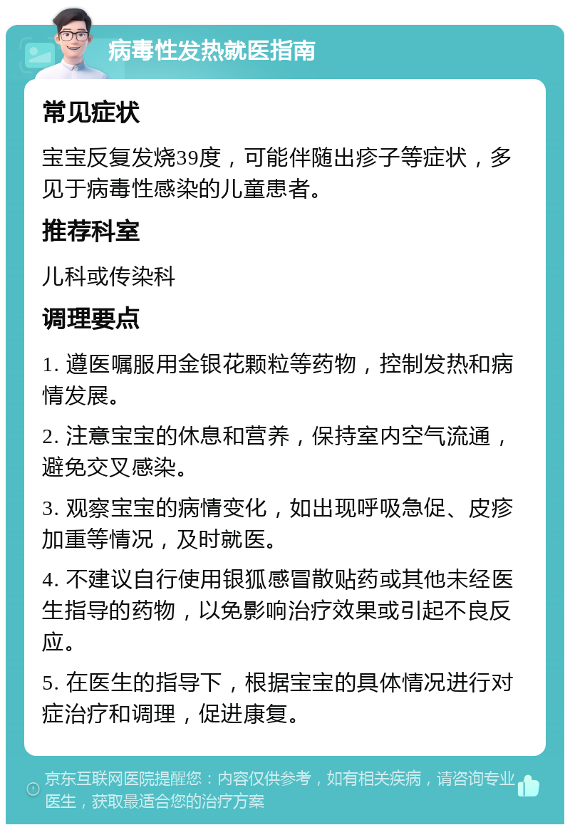 病毒性发热就医指南 常见症状 宝宝反复发烧39度，可能伴随出疹子等症状，多见于病毒性感染的儿童患者。 推荐科室 儿科或传染科 调理要点 1. 遵医嘱服用金银花颗粒等药物，控制发热和病情发展。 2. 注意宝宝的休息和营养，保持室内空气流通，避免交叉感染。 3. 观察宝宝的病情变化，如出现呼吸急促、皮疹加重等情况，及时就医。 4. 不建议自行使用银狐感冒散贴药或其他未经医生指导的药物，以免影响治疗效果或引起不良反应。 5. 在医生的指导下，根据宝宝的具体情况进行对症治疗和调理，促进康复。