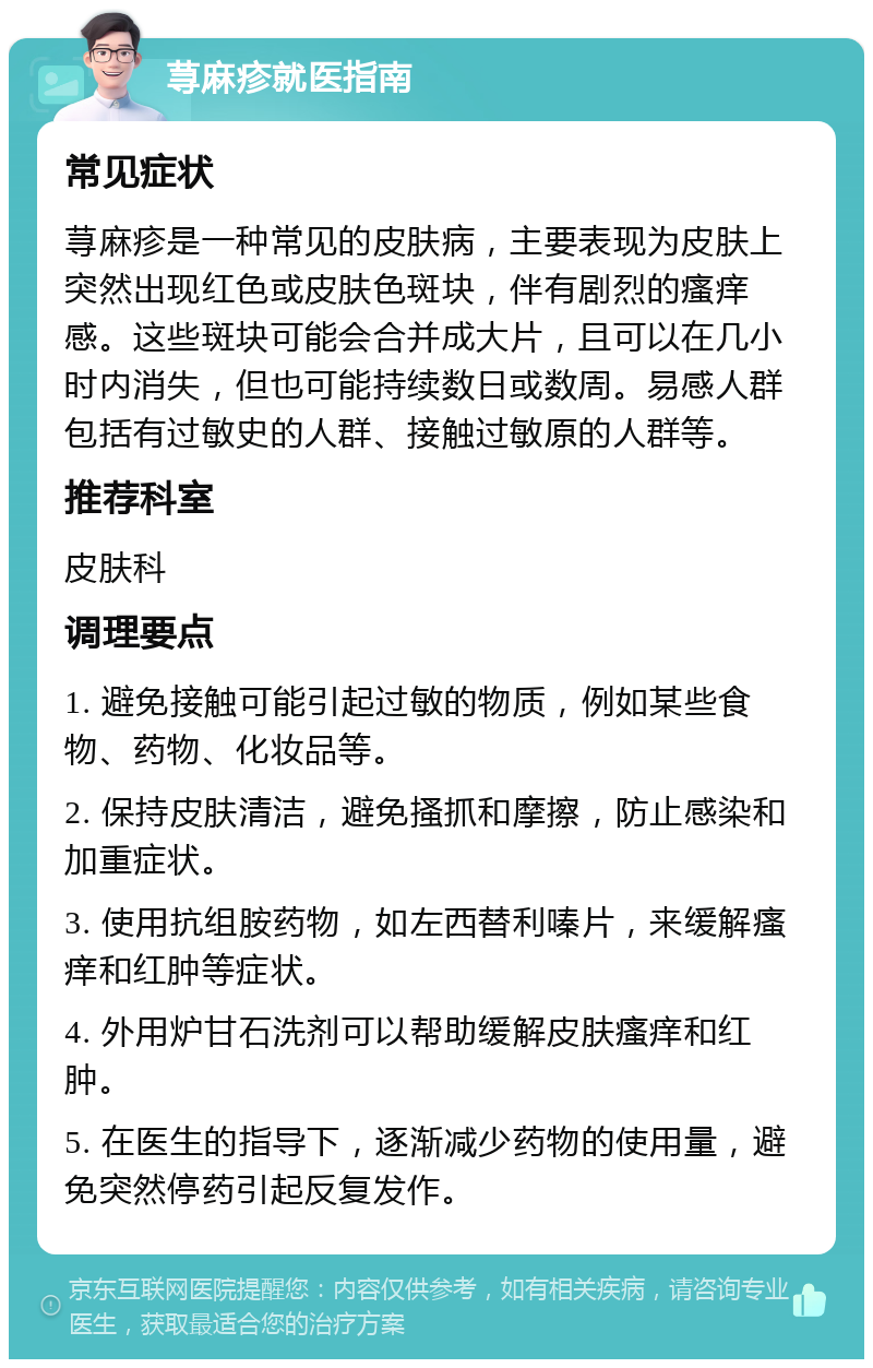 荨麻疹就医指南 常见症状 荨麻疹是一种常见的皮肤病，主要表现为皮肤上突然出现红色或皮肤色斑块，伴有剧烈的瘙痒感。这些斑块可能会合并成大片，且可以在几小时内消失，但也可能持续数日或数周。易感人群包括有过敏史的人群、接触过敏原的人群等。 推荐科室 皮肤科 调理要点 1. 避免接触可能引起过敏的物质，例如某些食物、药物、化妆品等。 2. 保持皮肤清洁，避免搔抓和摩擦，防止感染和加重症状。 3. 使用抗组胺药物，如左西替利嗪片，来缓解瘙痒和红肿等症状。 4. 外用炉甘石洗剂可以帮助缓解皮肤瘙痒和红肿。 5. 在医生的指导下，逐渐减少药物的使用量，避免突然停药引起反复发作。