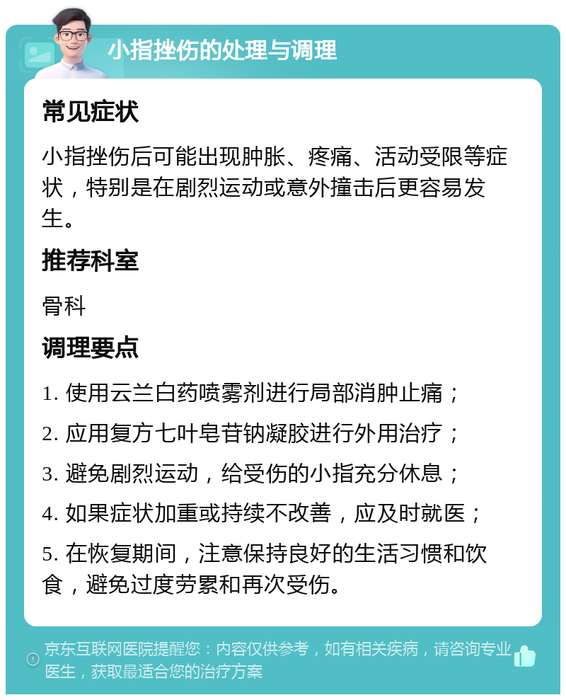 小指挫伤的处理与调理 常见症状 小指挫伤后可能出现肿胀、疼痛、活动受限等症状，特别是在剧烈运动或意外撞击后更容易发生。 推荐科室 骨科 调理要点 1. 使用云兰白药喷雾剂进行局部消肿止痛； 2. 应用复方七叶皂苷钠凝胶进行外用治疗； 3. 避免剧烈运动，给受伤的小指充分休息； 4. 如果症状加重或持续不改善，应及时就医； 5. 在恢复期间，注意保持良好的生活习惯和饮食，避免过度劳累和再次受伤。