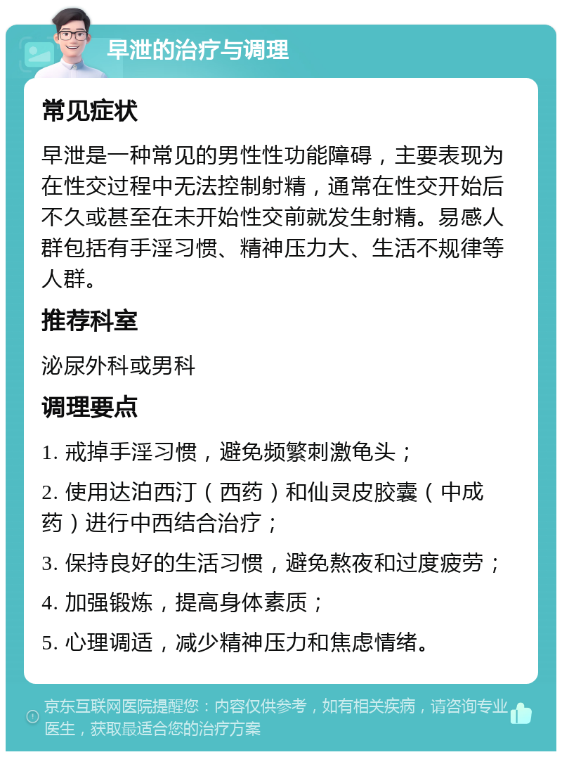 早泄的治疗与调理 常见症状 早泄是一种常见的男性性功能障碍，主要表现为在性交过程中无法控制射精，通常在性交开始后不久或甚至在未开始性交前就发生射精。易感人群包括有手淫习惯、精神压力大、生活不规律等人群。 推荐科室 泌尿外科或男科 调理要点 1. 戒掉手淫习惯，避免频繁刺激龟头； 2. 使用达泊西汀（西药）和仙灵皮胶囊（中成药）进行中西结合治疗； 3. 保持良好的生活习惯，避免熬夜和过度疲劳； 4. 加强锻炼，提高身体素质； 5. 心理调适，减少精神压力和焦虑情绪。