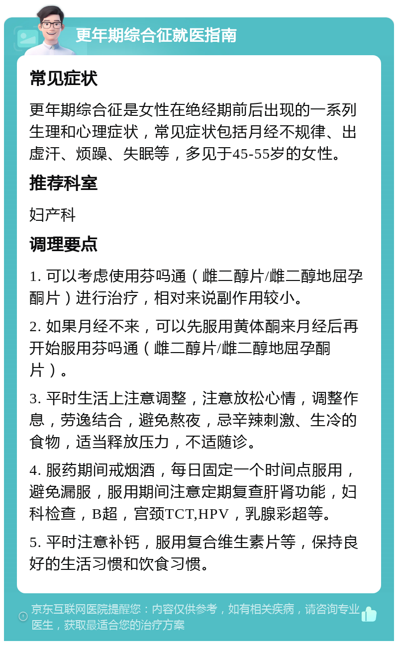 更年期综合征就医指南 常见症状 更年期综合征是女性在绝经期前后出现的一系列生理和心理症状，常见症状包括月经不规律、出虚汗、烦躁、失眠等，多见于45-55岁的女性。 推荐科室 妇产科 调理要点 1. 可以考虑使用芬吗通（雌二醇片/雌二醇地屈孕酮片）进行治疗，相对来说副作用较小。 2. 如果月经不来，可以先服用黄体酮来月经后再开始服用芬吗通（雌二醇片/雌二醇地屈孕酮片）。 3. 平时生活上注意调整，注意放松心情，调整作息，劳逸结合，避免熬夜，忌辛辣刺激、生冷的食物，适当释放压力，不适随诊。 4. 服药期间戒烟酒，每日固定一个时间点服用，避免漏服，服用期间注意定期复查肝肾功能，妇科检查，B超，宫颈TCT,HPV，乳腺彩超等。 5. 平时注意补钙，服用复合维生素片等，保持良好的生活习惯和饮食习惯。