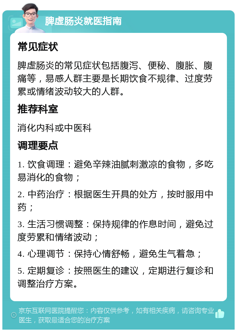 脾虚肠炎就医指南 常见症状 脾虚肠炎的常见症状包括腹泻、便秘、腹胀、腹痛等，易感人群主要是长期饮食不规律、过度劳累或情绪波动较大的人群。 推荐科室 消化内科或中医科 调理要点 1. 饮食调理：避免辛辣油腻刺激凉的食物，多吃易消化的食物； 2. 中药治疗：根据医生开具的处方，按时服用中药； 3. 生活习惯调整：保持规律的作息时间，避免过度劳累和情绪波动； 4. 心理调节：保持心情舒畅，避免生气着急； 5. 定期复诊：按照医生的建议，定期进行复诊和调整治疗方案。