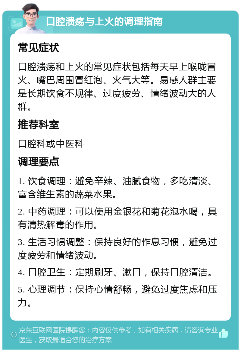 口腔溃疡与上火的调理指南 常见症状 口腔溃疡和上火的常见症状包括每天早上喉咙冒火、嘴巴周围冒红泡、火气大等。易感人群主要是长期饮食不规律、过度疲劳、情绪波动大的人群。 推荐科室 口腔科或中医科 调理要点 1. 饮食调理：避免辛辣、油腻食物，多吃清淡、富含维生素的蔬菜水果。 2. 中药调理：可以使用金银花和菊花泡水喝，具有清热解毒的作用。 3. 生活习惯调整：保持良好的作息习惯，避免过度疲劳和情绪波动。 4. 口腔卫生：定期刷牙、漱口，保持口腔清洁。 5. 心理调节：保持心情舒畅，避免过度焦虑和压力。