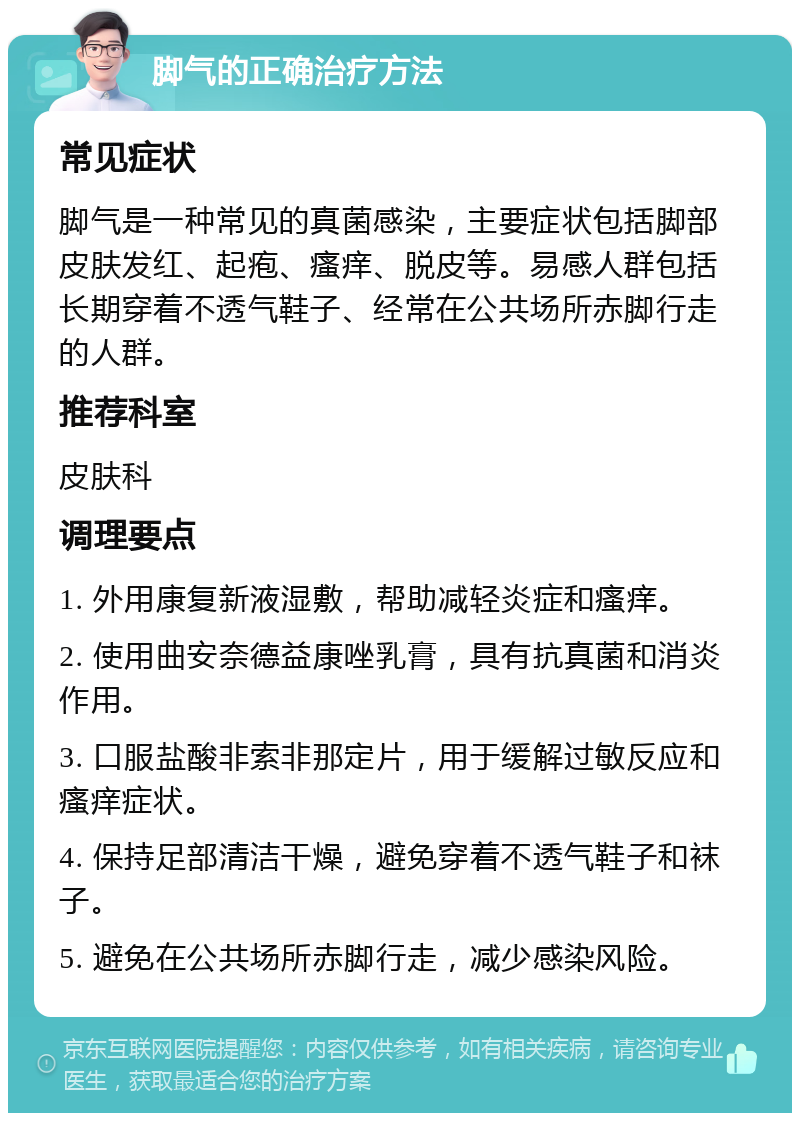 脚气的正确治疗方法 常见症状 脚气是一种常见的真菌感染，主要症状包括脚部皮肤发红、起疱、瘙痒、脱皮等。易感人群包括长期穿着不透气鞋子、经常在公共场所赤脚行走的人群。 推荐科室 皮肤科 调理要点 1. 外用康复新液湿敷，帮助减轻炎症和瘙痒。 2. 使用曲安奈德益康唑乳膏，具有抗真菌和消炎作用。 3. 口服盐酸非索非那定片，用于缓解过敏反应和瘙痒症状。 4. 保持足部清洁干燥，避免穿着不透气鞋子和袜子。 5. 避免在公共场所赤脚行走，减少感染风险。