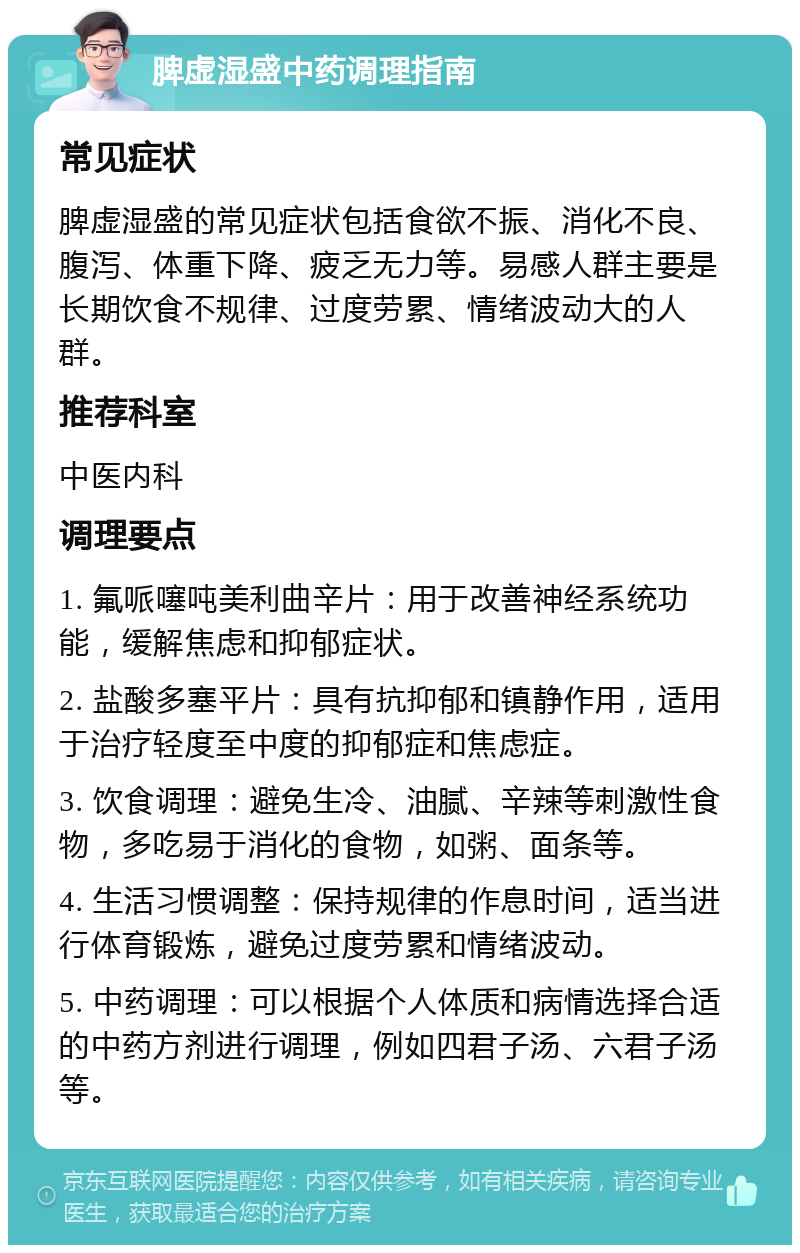 脾虚湿盛中药调理指南 常见症状 脾虚湿盛的常见症状包括食欲不振、消化不良、腹泻、体重下降、疲乏无力等。易感人群主要是长期饮食不规律、过度劳累、情绪波动大的人群。 推荐科室 中医内科 调理要点 1. 氟哌噻吨美利曲辛片：用于改善神经系统功能，缓解焦虑和抑郁症状。 2. 盐酸多塞平片：具有抗抑郁和镇静作用，适用于治疗轻度至中度的抑郁症和焦虑症。 3. 饮食调理：避免生冷、油腻、辛辣等刺激性食物，多吃易于消化的食物，如粥、面条等。 4. 生活习惯调整：保持规律的作息时间，适当进行体育锻炼，避免过度劳累和情绪波动。 5. 中药调理：可以根据个人体质和病情选择合适的中药方剂进行调理，例如四君子汤、六君子汤等。