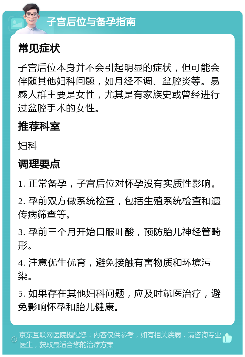 子宫后位与备孕指南 常见症状 子宫后位本身并不会引起明显的症状，但可能会伴随其他妇科问题，如月经不调、盆腔炎等。易感人群主要是女性，尤其是有家族史或曾经进行过盆腔手术的女性。 推荐科室 妇科 调理要点 1. 正常备孕，子宫后位对怀孕没有实质性影响。 2. 孕前双方做系统检查，包括生殖系统检查和遗传病筛查等。 3. 孕前三个月开始口服叶酸，预防胎儿神经管畸形。 4. 注意优生优育，避免接触有害物质和环境污染。 5. 如果存在其他妇科问题，应及时就医治疗，避免影响怀孕和胎儿健康。