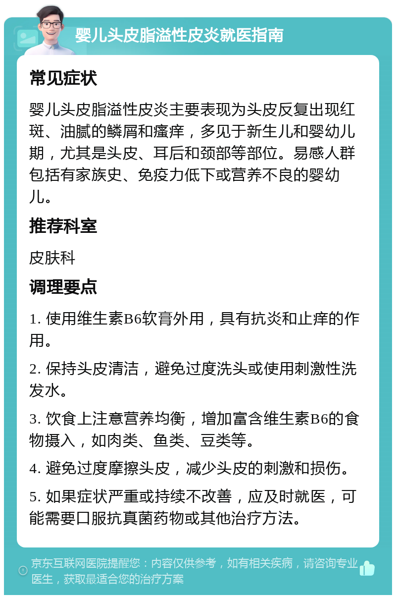 婴儿头皮脂溢性皮炎就医指南 常见症状 婴儿头皮脂溢性皮炎主要表现为头皮反复出现红斑、油腻的鳞屑和瘙痒，多见于新生儿和婴幼儿期，尤其是头皮、耳后和颈部等部位。易感人群包括有家族史、免疫力低下或营养不良的婴幼儿。 推荐科室 皮肤科 调理要点 1. 使用维生素B6软膏外用，具有抗炎和止痒的作用。 2. 保持头皮清洁，避免过度洗头或使用刺激性洗发水。 3. 饮食上注意营养均衡，增加富含维生素B6的食物摄入，如肉类、鱼类、豆类等。 4. 避免过度摩擦头皮，减少头皮的刺激和损伤。 5. 如果症状严重或持续不改善，应及时就医，可能需要口服抗真菌药物或其他治疗方法。