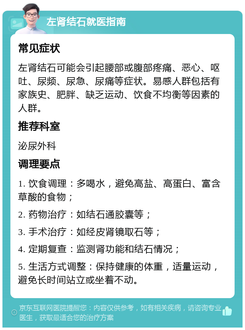 左肾结石就医指南 常见症状 左肾结石可能会引起腰部或腹部疼痛、恶心、呕吐、尿频、尿急、尿痛等症状。易感人群包括有家族史、肥胖、缺乏运动、饮食不均衡等因素的人群。 推荐科室 泌尿外科 调理要点 1. 饮食调理：多喝水，避免高盐、高蛋白、富含草酸的食物； 2. 药物治疗：如结石通胶囊等； 3. 手术治疗：如经皮肾镜取石等； 4. 定期复查：监测肾功能和结石情况； 5. 生活方式调整：保持健康的体重，适量运动，避免长时间站立或坐着不动。