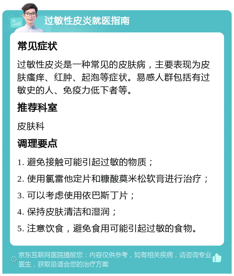 过敏性皮炎就医指南 常见症状 过敏性皮炎是一种常见的皮肤病，主要表现为皮肤瘙痒、红肿、起泡等症状。易感人群包括有过敏史的人、免疫力低下者等。 推荐科室 皮肤科 调理要点 1. 避免接触可能引起过敏的物质； 2. 使用氯雷他定片和糠酸莫米松软膏进行治疗； 3. 可以考虑使用依巴斯丁片； 4. 保持皮肤清洁和湿润； 5. 注意饮食，避免食用可能引起过敏的食物。