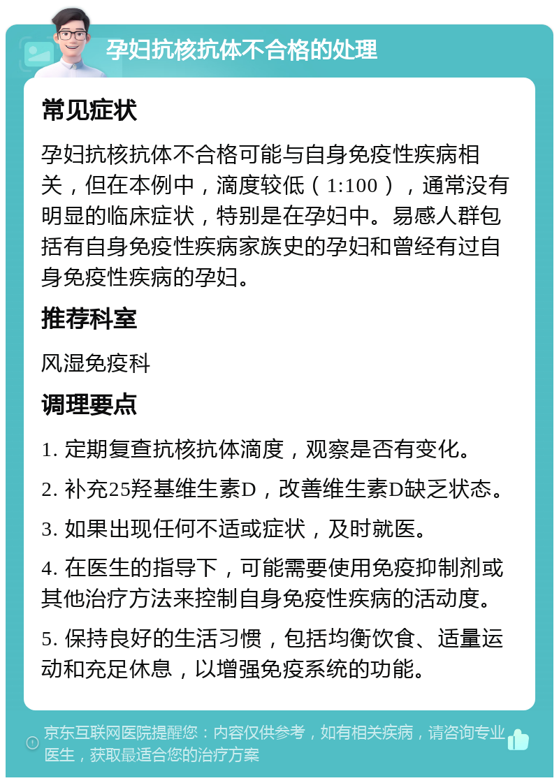 孕妇抗核抗体不合格的处理 常见症状 孕妇抗核抗体不合格可能与自身免疫性疾病相关，但在本例中，滴度较低（1:100），通常没有明显的临床症状，特别是在孕妇中。易感人群包括有自身免疫性疾病家族史的孕妇和曾经有过自身免疫性疾病的孕妇。 推荐科室 风湿免疫科 调理要点 1. 定期复查抗核抗体滴度，观察是否有变化。 2. 补充25羟基维生素D，改善维生素D缺乏状态。 3. 如果出现任何不适或症状，及时就医。 4. 在医生的指导下，可能需要使用免疫抑制剂或其他治疗方法来控制自身免疫性疾病的活动度。 5. 保持良好的生活习惯，包括均衡饮食、适量运动和充足休息，以增强免疫系统的功能。