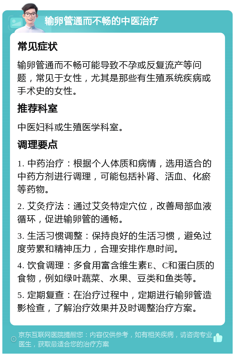 输卵管通而不畅的中医治疗 常见症状 输卵管通而不畅可能导致不孕或反复流产等问题，常见于女性，尤其是那些有生殖系统疾病或手术史的女性。 推荐科室 中医妇科或生殖医学科室。 调理要点 1. 中药治疗：根据个人体质和病情，选用适合的中药方剂进行调理，可能包括补肾、活血、化瘀等药物。 2. 艾灸疗法：通过艾灸特定穴位，改善局部血液循环，促进输卵管的通畅。 3. 生活习惯调整：保持良好的生活习惯，避免过度劳累和精神压力，合理安排作息时间。 4. 饮食调理：多食用富含维生素E、C和蛋白质的食物，例如绿叶蔬菜、水果、豆类和鱼类等。 5. 定期复查：在治疗过程中，定期进行输卵管造影检查，了解治疗效果并及时调整治疗方案。