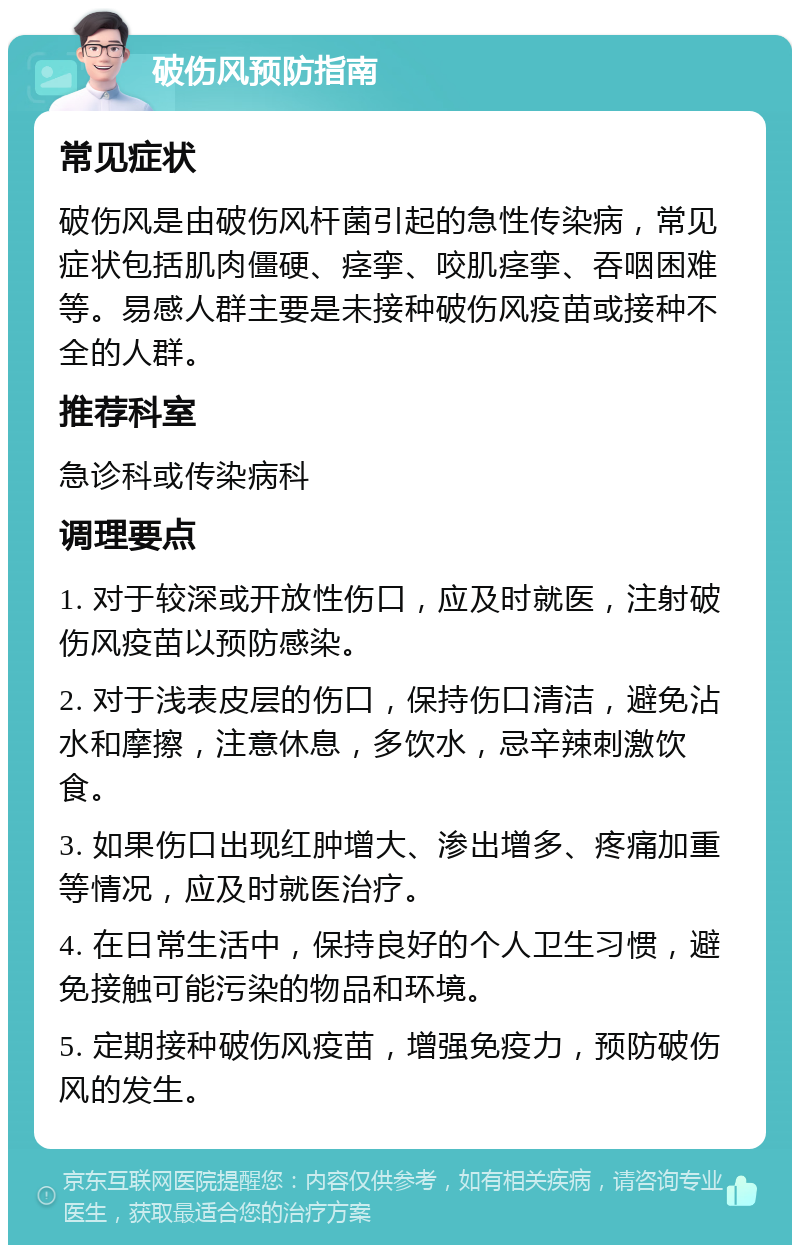 破伤风预防指南 常见症状 破伤风是由破伤风杆菌引起的急性传染病，常见症状包括肌肉僵硬、痉挛、咬肌痉挛、吞咽困难等。易感人群主要是未接种破伤风疫苗或接种不全的人群。 推荐科室 急诊科或传染病科 调理要点 1. 对于较深或开放性伤口，应及时就医，注射破伤风疫苗以预防感染。 2. 对于浅表皮层的伤口，保持伤口清洁，避免沾水和摩擦，注意休息，多饮水，忌辛辣刺激饮食。 3. 如果伤口出现红肿增大、渗出增多、疼痛加重等情况，应及时就医治疗。 4. 在日常生活中，保持良好的个人卫生习惯，避免接触可能污染的物品和环境。 5. 定期接种破伤风疫苗，增强免疫力，预防破伤风的发生。