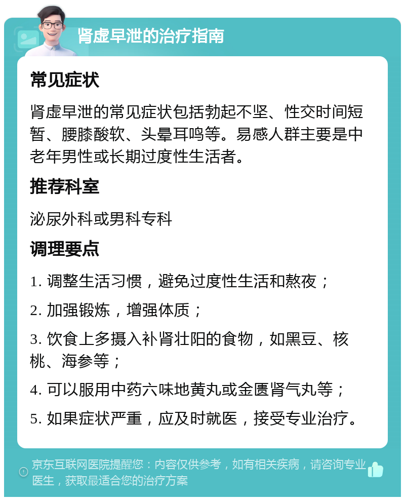 肾虚早泄的治疗指南 常见症状 肾虚早泄的常见症状包括勃起不坚、性交时间短暂、腰膝酸软、头晕耳鸣等。易感人群主要是中老年男性或长期过度性生活者。 推荐科室 泌尿外科或男科专科 调理要点 1. 调整生活习惯，避免过度性生活和熬夜； 2. 加强锻炼，增强体质； 3. 饮食上多摄入补肾壮阳的食物，如黑豆、核桃、海参等； 4. 可以服用中药六味地黄丸或金匮肾气丸等； 5. 如果症状严重，应及时就医，接受专业治疗。