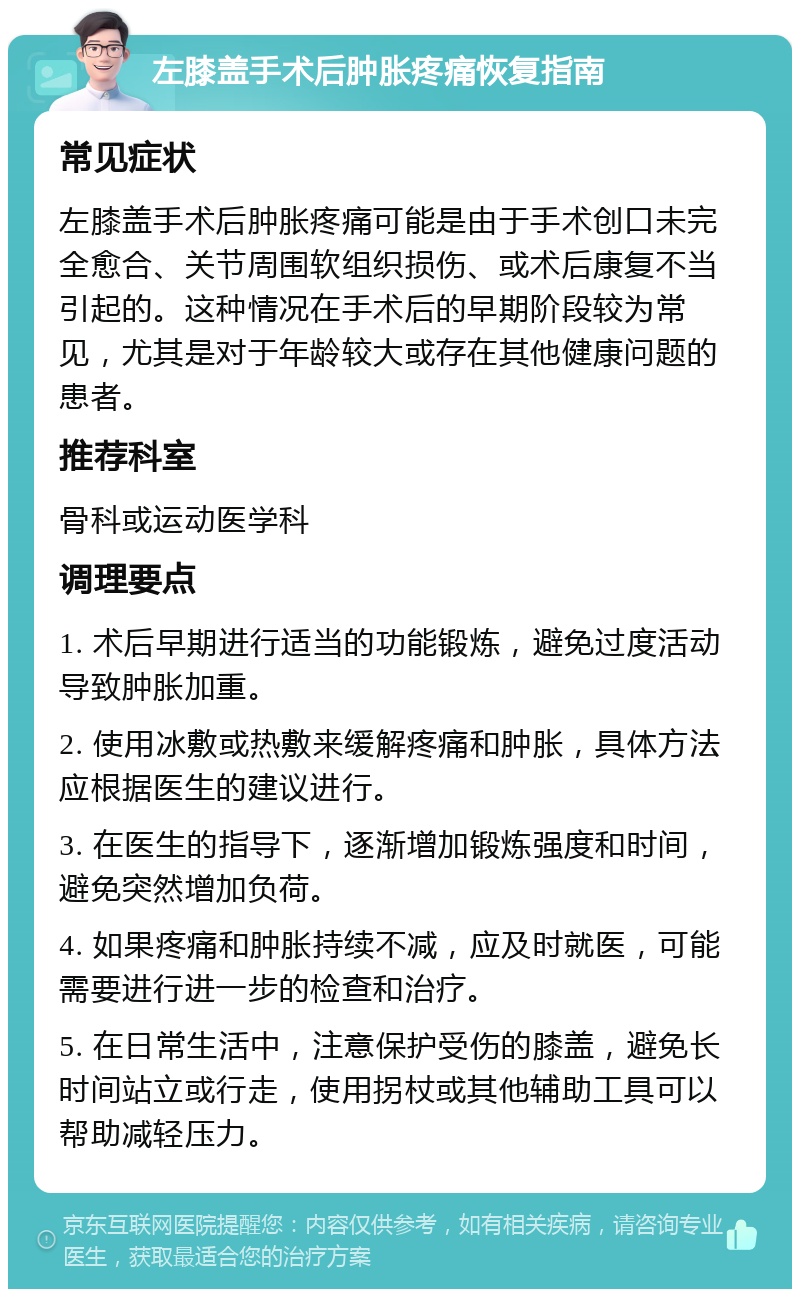 左膝盖手术后肿胀疼痛恢复指南 常见症状 左膝盖手术后肿胀疼痛可能是由于手术创口未完全愈合、关节周围软组织损伤、或术后康复不当引起的。这种情况在手术后的早期阶段较为常见，尤其是对于年龄较大或存在其他健康问题的患者。 推荐科室 骨科或运动医学科 调理要点 1. 术后早期进行适当的功能锻炼，避免过度活动导致肿胀加重。 2. 使用冰敷或热敷来缓解疼痛和肿胀，具体方法应根据医生的建议进行。 3. 在医生的指导下，逐渐增加锻炼强度和时间，避免突然增加负荷。 4. 如果疼痛和肿胀持续不减，应及时就医，可能需要进行进一步的检查和治疗。 5. 在日常生活中，注意保护受伤的膝盖，避免长时间站立或行走，使用拐杖或其他辅助工具可以帮助减轻压力。