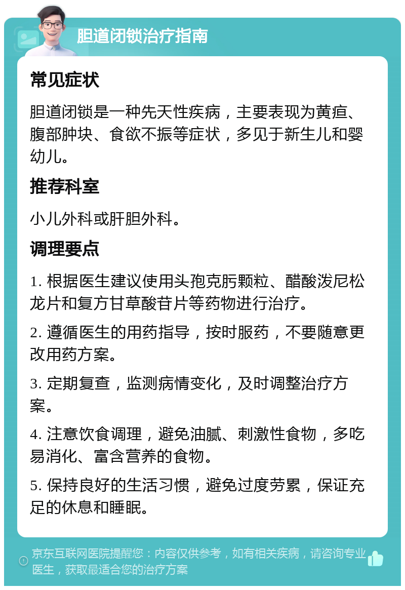 胆道闭锁治疗指南 常见症状 胆道闭锁是一种先天性疾病，主要表现为黄疸、腹部肿块、食欲不振等症状，多见于新生儿和婴幼儿。 推荐科室 小儿外科或肝胆外科。 调理要点 1. 根据医生建议使用头孢克肟颗粒、醋酸泼尼松龙片和复方甘草酸苷片等药物进行治疗。 2. 遵循医生的用药指导，按时服药，不要随意更改用药方案。 3. 定期复查，监测病情变化，及时调整治疗方案。 4. 注意饮食调理，避免油腻、刺激性食物，多吃易消化、富含营养的食物。 5. 保持良好的生活习惯，避免过度劳累，保证充足的休息和睡眠。