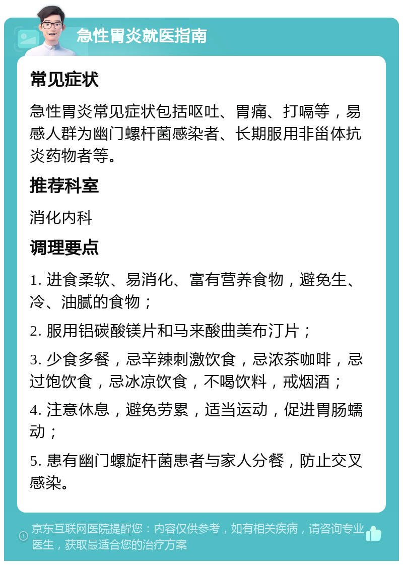 急性胃炎就医指南 常见症状 急性胃炎常见症状包括呕吐、胃痛、打嗝等，易感人群为幽门螺杆菌感染者、长期服用非甾体抗炎药物者等。 推荐科室 消化内科 调理要点 1. 进食柔软、易消化、富有营养食物，避免生、冷、油腻的食物； 2. 服用铝碳酸镁片和马来酸曲美布汀片； 3. 少食多餐，忌辛辣刺激饮食，忌浓茶咖啡，忌过饱饮食，忌冰凉饮食，不喝饮料，戒烟酒； 4. 注意休息，避免劳累，适当运动，促进胃肠蠕动； 5. 患有幽门螺旋杆菌患者与家人分餐，防止交叉感染。