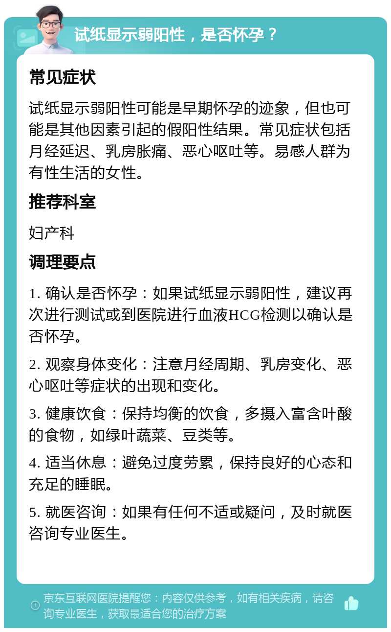 试纸显示弱阳性，是否怀孕？ 常见症状 试纸显示弱阳性可能是早期怀孕的迹象，但也可能是其他因素引起的假阳性结果。常见症状包括月经延迟、乳房胀痛、恶心呕吐等。易感人群为有性生活的女性。 推荐科室 妇产科 调理要点 1. 确认是否怀孕：如果试纸显示弱阳性，建议再次进行测试或到医院进行血液HCG检测以确认是否怀孕。 2. 观察身体变化：注意月经周期、乳房变化、恶心呕吐等症状的出现和变化。 3. 健康饮食：保持均衡的饮食，多摄入富含叶酸的食物，如绿叶蔬菜、豆类等。 4. 适当休息：避免过度劳累，保持良好的心态和充足的睡眠。 5. 就医咨询：如果有任何不适或疑问，及时就医咨询专业医生。