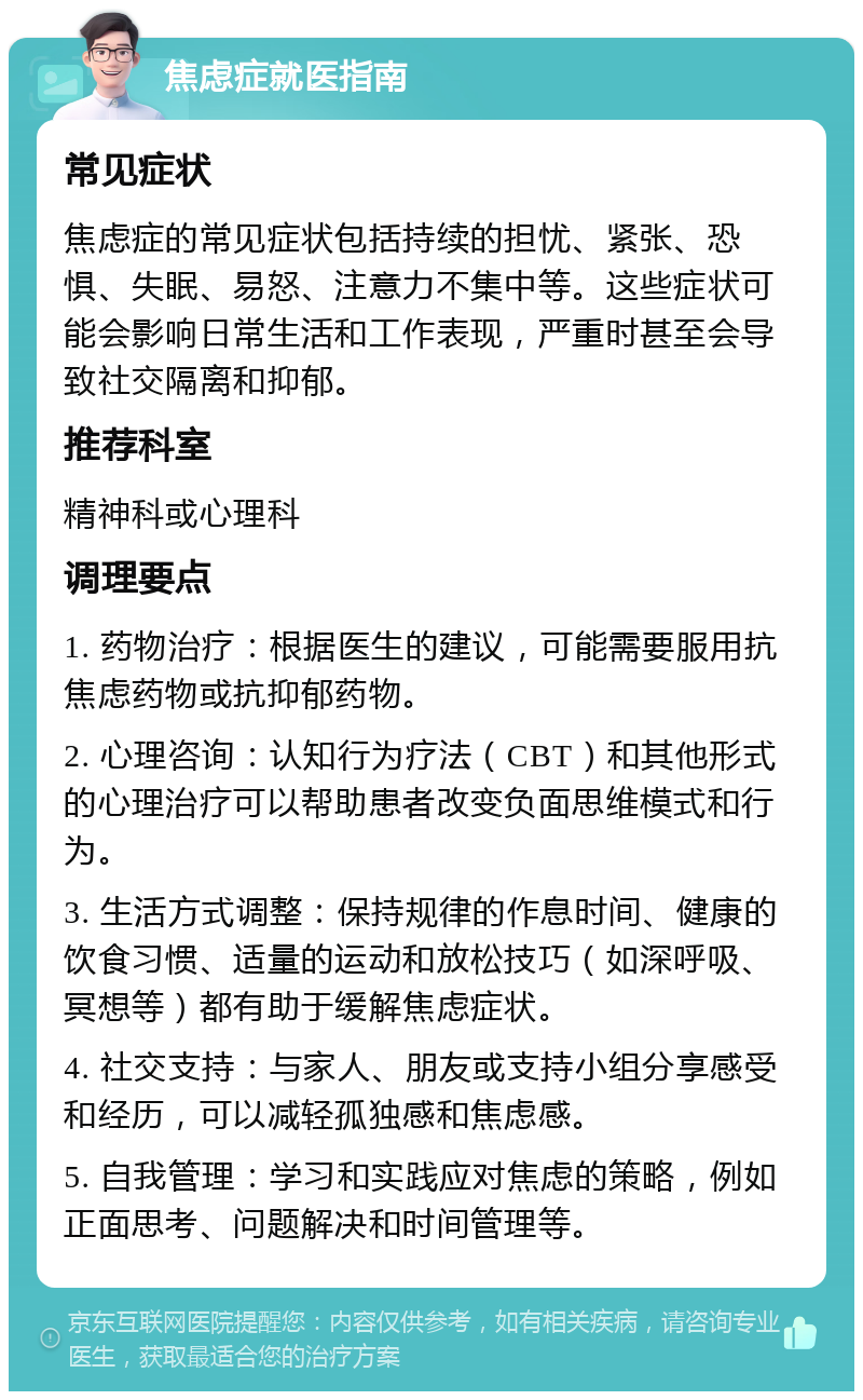 焦虑症就医指南 常见症状 焦虑症的常见症状包括持续的担忧、紧张、恐惧、失眠、易怒、注意力不集中等。这些症状可能会影响日常生活和工作表现，严重时甚至会导致社交隔离和抑郁。 推荐科室 精神科或心理科 调理要点 1. 药物治疗：根据医生的建议，可能需要服用抗焦虑药物或抗抑郁药物。 2. 心理咨询：认知行为疗法（CBT）和其他形式的心理治疗可以帮助患者改变负面思维模式和行为。 3. 生活方式调整：保持规律的作息时间、健康的饮食习惯、适量的运动和放松技巧（如深呼吸、冥想等）都有助于缓解焦虑症状。 4. 社交支持：与家人、朋友或支持小组分享感受和经历，可以减轻孤独感和焦虑感。 5. 自我管理：学习和实践应对焦虑的策略，例如正面思考、问题解决和时间管理等。