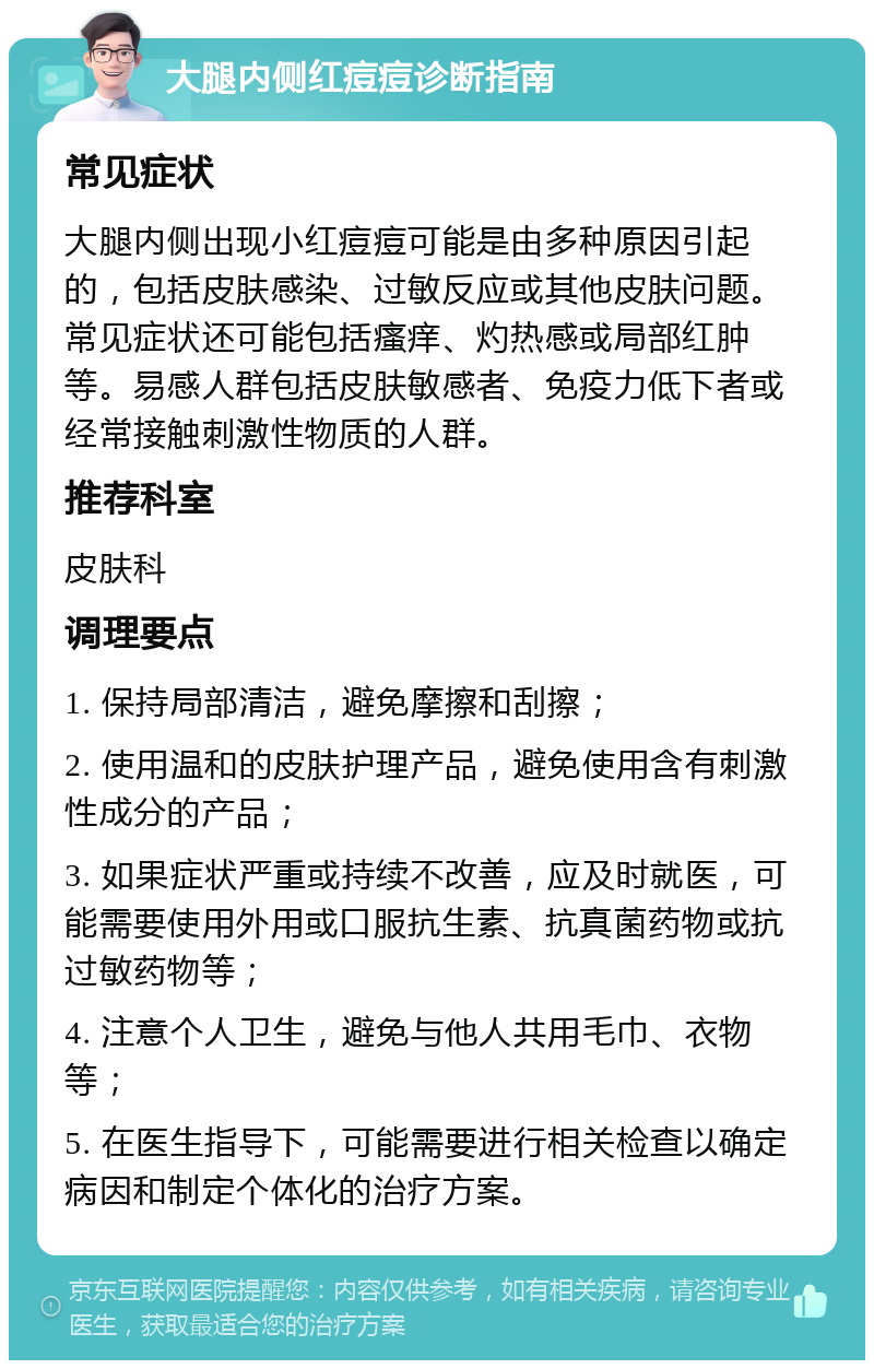 大腿内侧红痘痘诊断指南 常见症状 大腿内侧出现小红痘痘可能是由多种原因引起的，包括皮肤感染、过敏反应或其他皮肤问题。常见症状还可能包括瘙痒、灼热感或局部红肿等。易感人群包括皮肤敏感者、免疫力低下者或经常接触刺激性物质的人群。 推荐科室 皮肤科 调理要点 1. 保持局部清洁，避免摩擦和刮擦； 2. 使用温和的皮肤护理产品，避免使用含有刺激性成分的产品； 3. 如果症状严重或持续不改善，应及时就医，可能需要使用外用或口服抗生素、抗真菌药物或抗过敏药物等； 4. 注意个人卫生，避免与他人共用毛巾、衣物等； 5. 在医生指导下，可能需要进行相关检查以确定病因和制定个体化的治疗方案。