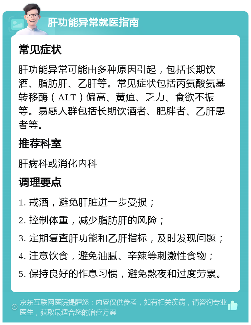 肝功能异常就医指南 常见症状 肝功能异常可能由多种原因引起，包括长期饮酒、脂肪肝、乙肝等。常见症状包括丙氨酸氨基转移酶（ALT）偏高、黄疸、乏力、食欲不振等。易感人群包括长期饮酒者、肥胖者、乙肝患者等。 推荐科室 肝病科或消化内科 调理要点 1. 戒酒，避免肝脏进一步受损； 2. 控制体重，减少脂肪肝的风险； 3. 定期复查肝功能和乙肝指标，及时发现问题； 4. 注意饮食，避免油腻、辛辣等刺激性食物； 5. 保持良好的作息习惯，避免熬夜和过度劳累。