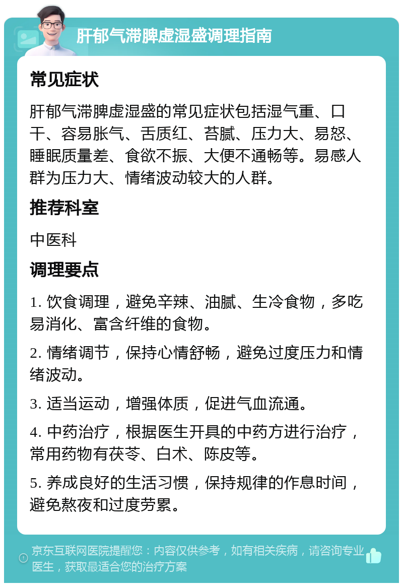 肝郁气滞脾虚湿盛调理指南 常见症状 肝郁气滞脾虚湿盛的常见症状包括湿气重、口干、容易胀气、舌质红、苔腻、压力大、易怒、睡眠质量差、食欲不振、大便不通畅等。易感人群为压力大、情绪波动较大的人群。 推荐科室 中医科 调理要点 1. 饮食调理，避免辛辣、油腻、生冷食物，多吃易消化、富含纤维的食物。 2. 情绪调节，保持心情舒畅，避免过度压力和情绪波动。 3. 适当运动，增强体质，促进气血流通。 4. 中药治疗，根据医生开具的中药方进行治疗，常用药物有茯苓、白术、陈皮等。 5. 养成良好的生活习惯，保持规律的作息时间，避免熬夜和过度劳累。