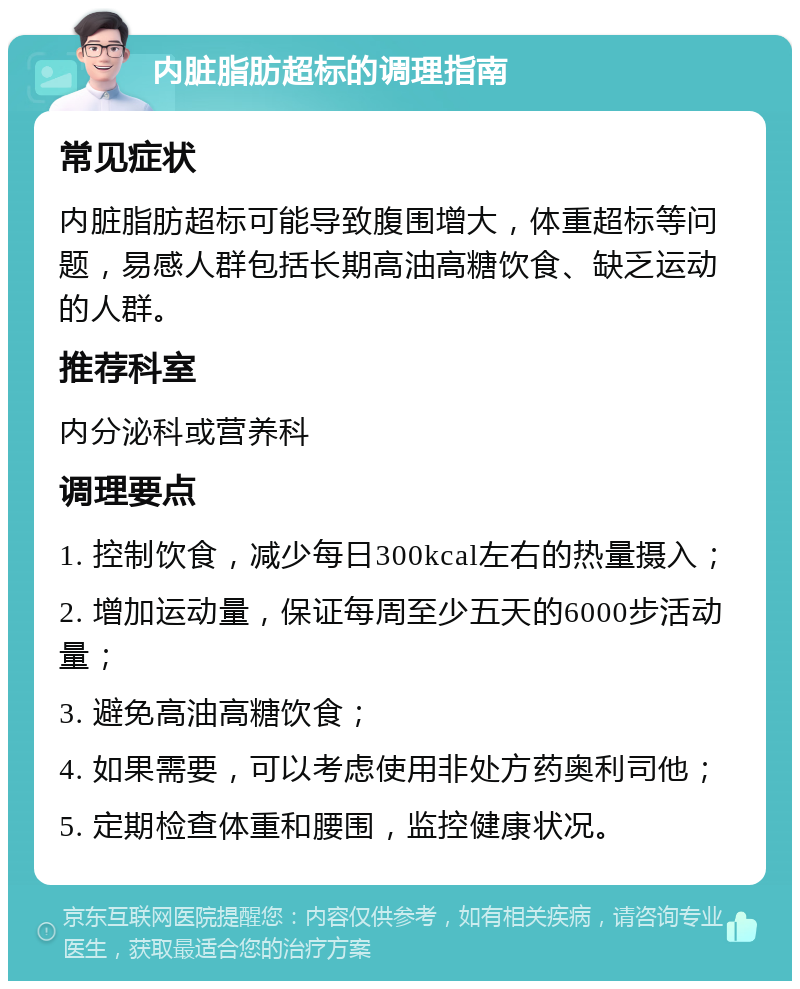 内脏脂肪超标的调理指南 常见症状 内脏脂肪超标可能导致腹围增大，体重超标等问题，易感人群包括长期高油高糖饮食、缺乏运动的人群。 推荐科室 内分泌科或营养科 调理要点 1. 控制饮食，减少每日300kcal左右的热量摄入； 2. 增加运动量，保证每周至少五天的6000步活动量； 3. 避免高油高糖饮食； 4. 如果需要，可以考虑使用非处方药奥利司他； 5. 定期检查体重和腰围，监控健康状况。