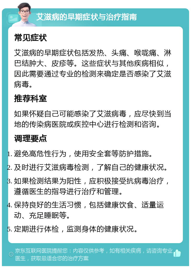 艾滋病的早期症状与治疗指南 常见症状 艾滋病的早期症状包括发热、头痛、喉咙痛、淋巴结肿大、皮疹等。这些症状与其他疾病相似，因此需要通过专业的检测来确定是否感染了艾滋病毒。 推荐科室 如果怀疑自己可能感染了艾滋病毒，应尽快到当地的传染病医院或疾控中心进行检测和咨询。 调理要点 避免高危性行为，使用安全套等防护措施。 及时进行艾滋病毒检测，了解自己的健康状况。 如果检测结果为阳性，应积极接受抗病毒治疗，遵循医生的指导进行治疗和管理。 保持良好的生活习惯，包括健康饮食、适量运动、充足睡眠等。 定期进行体检，监测身体的健康状况。