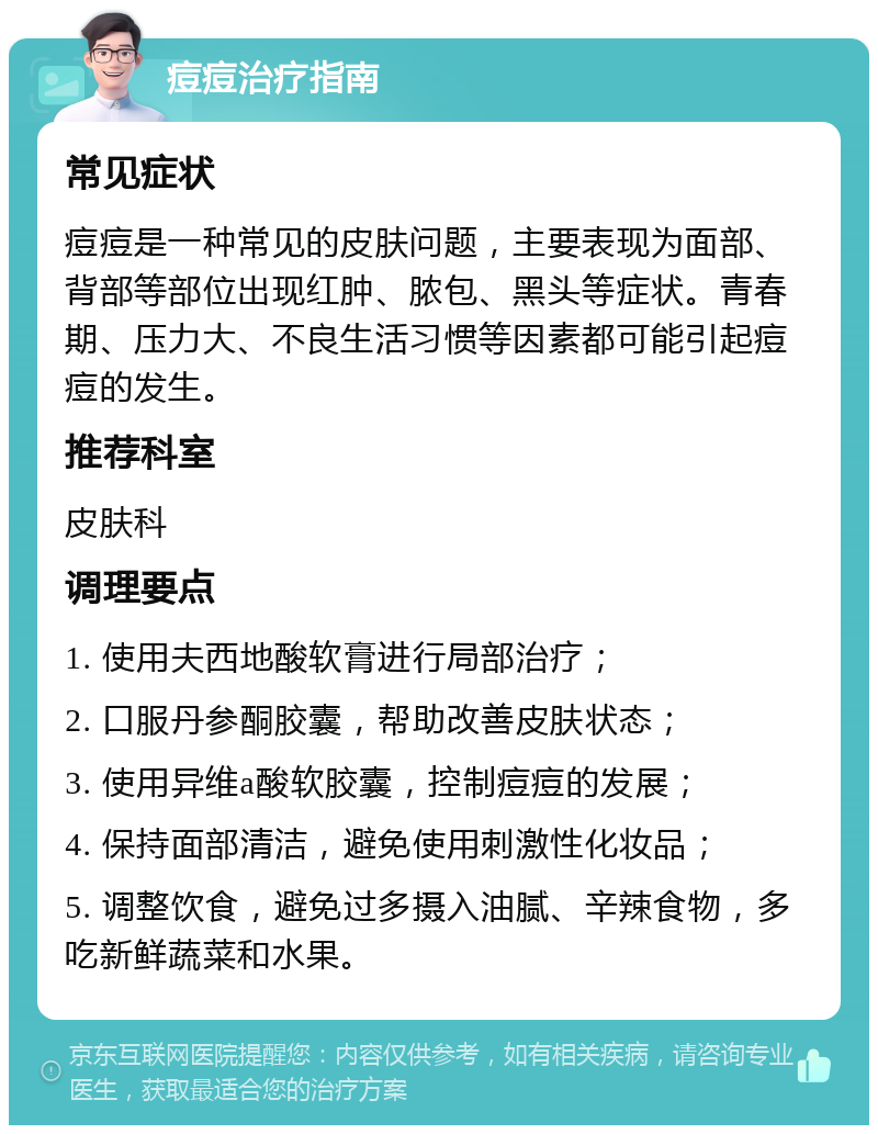 痘痘治疗指南 常见症状 痘痘是一种常见的皮肤问题，主要表现为面部、背部等部位出现红肿、脓包、黑头等症状。青春期、压力大、不良生活习惯等因素都可能引起痘痘的发生。 推荐科室 皮肤科 调理要点 1. 使用夫西地酸软膏进行局部治疗； 2. 口服丹参酮胶囊，帮助改善皮肤状态； 3. 使用异维a酸软胶囊，控制痘痘的发展； 4. 保持面部清洁，避免使用刺激性化妆品； 5. 调整饮食，避免过多摄入油腻、辛辣食物，多吃新鲜蔬菜和水果。