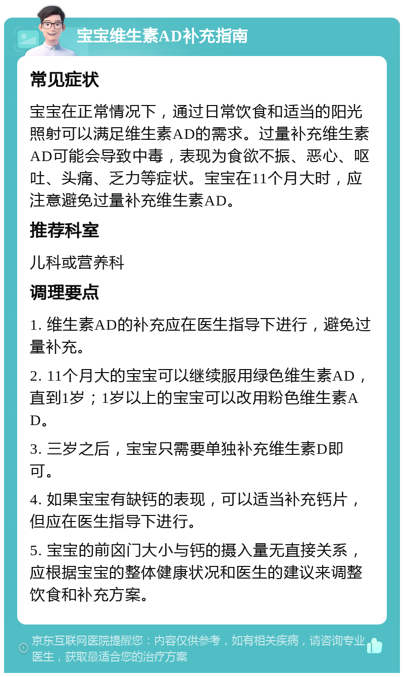 宝宝维生素AD补充指南 常见症状 宝宝在正常情况下，通过日常饮食和适当的阳光照射可以满足维生素AD的需求。过量补充维生素AD可能会导致中毒，表现为食欲不振、恶心、呕吐、头痛、乏力等症状。宝宝在11个月大时，应注意避免过量补充维生素AD。 推荐科室 儿科或营养科 调理要点 1. 维生素AD的补充应在医生指导下进行，避免过量补充。 2. 11个月大的宝宝可以继续服用绿色维生素AD，直到1岁；1岁以上的宝宝可以改用粉色维生素AD。 3. 三岁之后，宝宝只需要单独补充维生素D即可。 4. 如果宝宝有缺钙的表现，可以适当补充钙片，但应在医生指导下进行。 5. 宝宝的前囟门大小与钙的摄入量无直接关系，应根据宝宝的整体健康状况和医生的建议来调整饮食和补充方案。