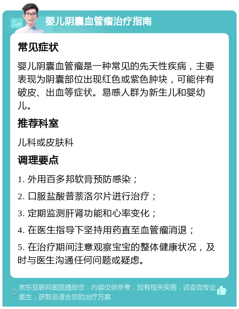 婴儿阴囊血管瘤治疗指南 常见症状 婴儿阴囊血管瘤是一种常见的先天性疾病，主要表现为阴囊部位出现红色或紫色肿块，可能伴有破皮、出血等症状。易感人群为新生儿和婴幼儿。 推荐科室 儿科或皮肤科 调理要点 1. 外用百多邦软膏预防感染； 2. 口服盐酸普萘洛尔片进行治疗； 3. 定期监测肝肾功能和心率变化； 4. 在医生指导下坚持用药直至血管瘤消退； 5. 在治疗期间注意观察宝宝的整体健康状况，及时与医生沟通任何问题或疑虑。