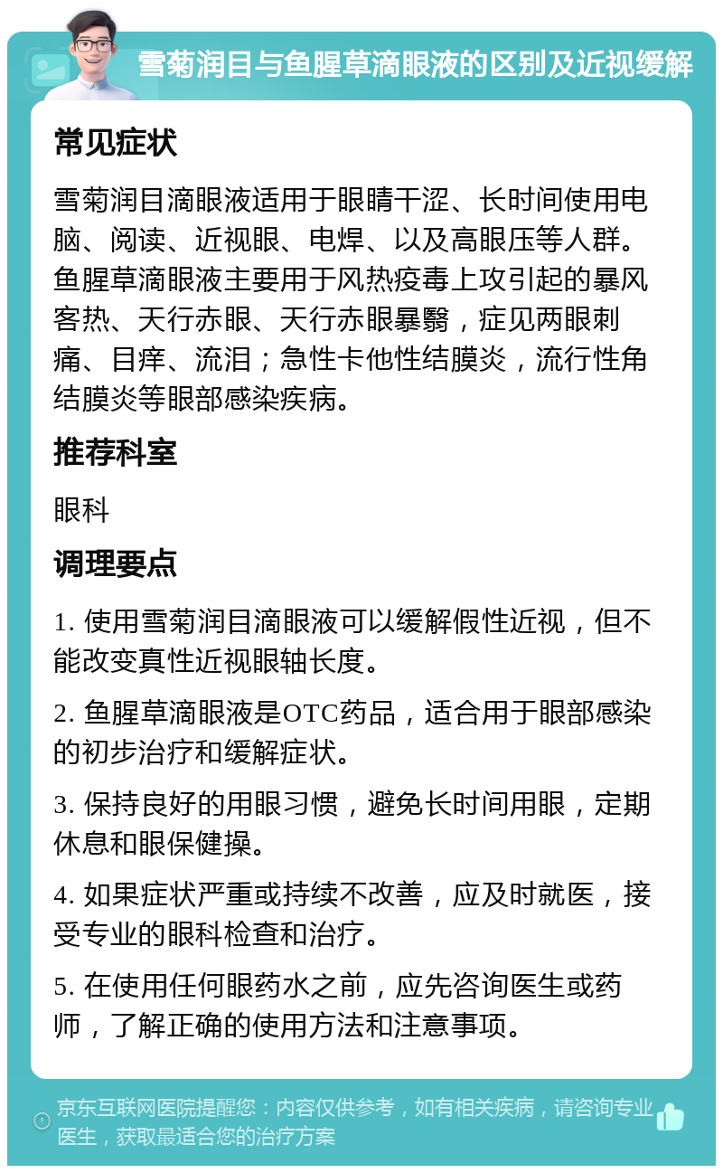 雪菊润目与鱼腥草滴眼液的区别及近视缓解 常见症状 雪菊润目滴眼液适用于眼睛干涩、长时间使用电脑、阅读、近视眼、电焊、以及高眼压等人群。鱼腥草滴眼液主要用于风热疫毒上攻引起的暴风客热、天行赤眼、天行赤眼暴翳，症见两眼刺痛、目痒、流泪；急性卡他性结膜炎，流行性角结膜炎等眼部感染疾病。 推荐科室 眼科 调理要点 1. 使用雪菊润目滴眼液可以缓解假性近视，但不能改变真性近视眼轴长度。 2. 鱼腥草滴眼液是OTC药品，适合用于眼部感染的初步治疗和缓解症状。 3. 保持良好的用眼习惯，避免长时间用眼，定期休息和眼保健操。 4. 如果症状严重或持续不改善，应及时就医，接受专业的眼科检查和治疗。 5. 在使用任何眼药水之前，应先咨询医生或药师，了解正确的使用方法和注意事项。