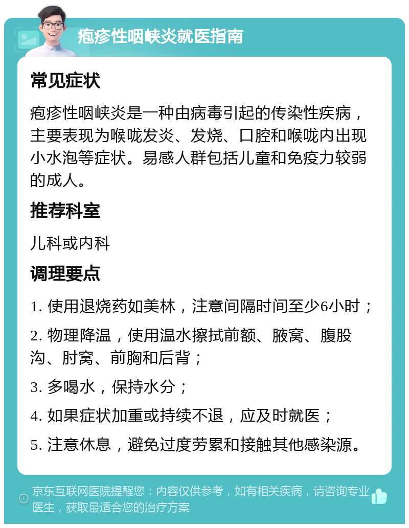 疱疹性咽峡炎就医指南 常见症状 疱疹性咽峡炎是一种由病毒引起的传染性疾病，主要表现为喉咙发炎、发烧、口腔和喉咙内出现小水泡等症状。易感人群包括儿童和免疫力较弱的成人。 推荐科室 儿科或内科 调理要点 1. 使用退烧药如美林，注意间隔时间至少6小时； 2. 物理降温，使用温水擦拭前额、腋窝、腹股沟、肘窝、前胸和后背； 3. 多喝水，保持水分； 4. 如果症状加重或持续不退，应及时就医； 5. 注意休息，避免过度劳累和接触其他感染源。