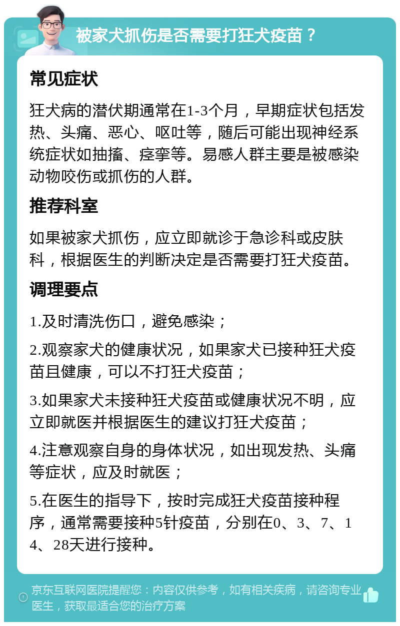 被家犬抓伤是否需要打狂犬疫苗？ 常见症状 狂犬病的潜伏期通常在1-3个月，早期症状包括发热、头痛、恶心、呕吐等，随后可能出现神经系统症状如抽搐、痉挛等。易感人群主要是被感染动物咬伤或抓伤的人群。 推荐科室 如果被家犬抓伤，应立即就诊于急诊科或皮肤科，根据医生的判断决定是否需要打狂犬疫苗。 调理要点 1.及时清洗伤口，避免感染； 2.观察家犬的健康状况，如果家犬已接种狂犬疫苗且健康，可以不打狂犬疫苗； 3.如果家犬未接种狂犬疫苗或健康状况不明，应立即就医并根据医生的建议打狂犬疫苗； 4.注意观察自身的身体状况，如出现发热、头痛等症状，应及时就医； 5.在医生的指导下，按时完成狂犬疫苗接种程序，通常需要接种5针疫苗，分别在0、3、7、14、28天进行接种。