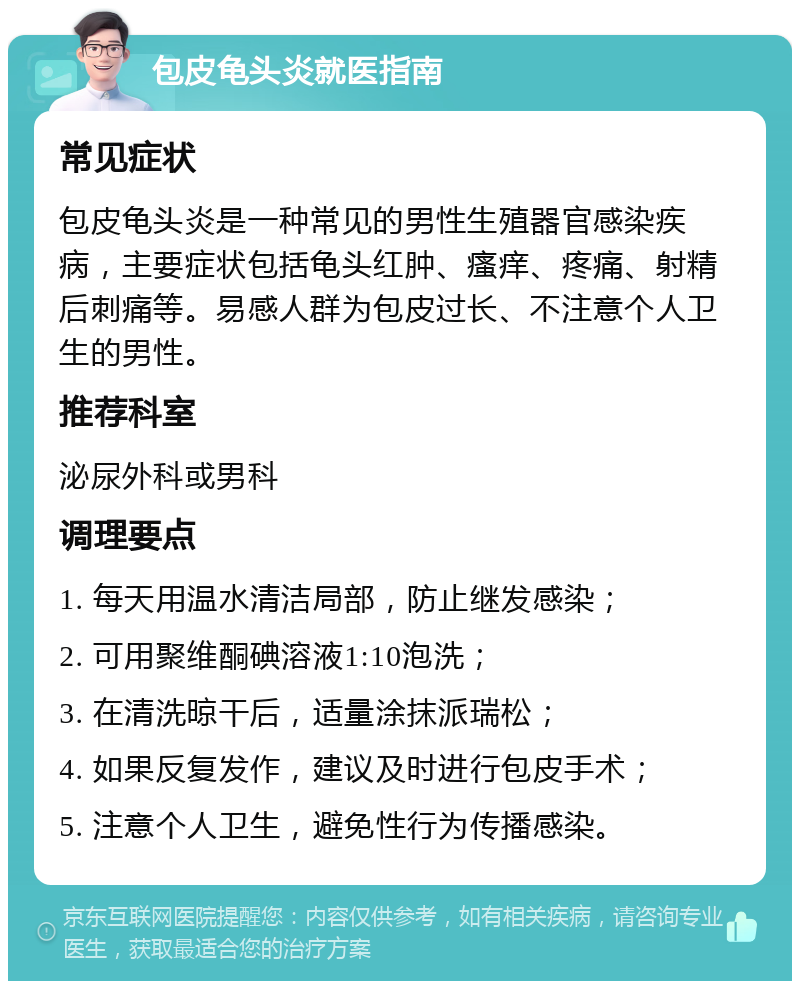 包皮龟头炎就医指南 常见症状 包皮龟头炎是一种常见的男性生殖器官感染疾病，主要症状包括龟头红肿、瘙痒、疼痛、射精后刺痛等。易感人群为包皮过长、不注意个人卫生的男性。 推荐科室 泌尿外科或男科 调理要点 1. 每天用温水清洁局部，防止继发感染； 2. 可用聚维酮碘溶液1:10泡洗； 3. 在清洗晾干后，适量涂抹派瑞松； 4. 如果反复发作，建议及时进行包皮手术； 5. 注意个人卫生，避免性行为传播感染。