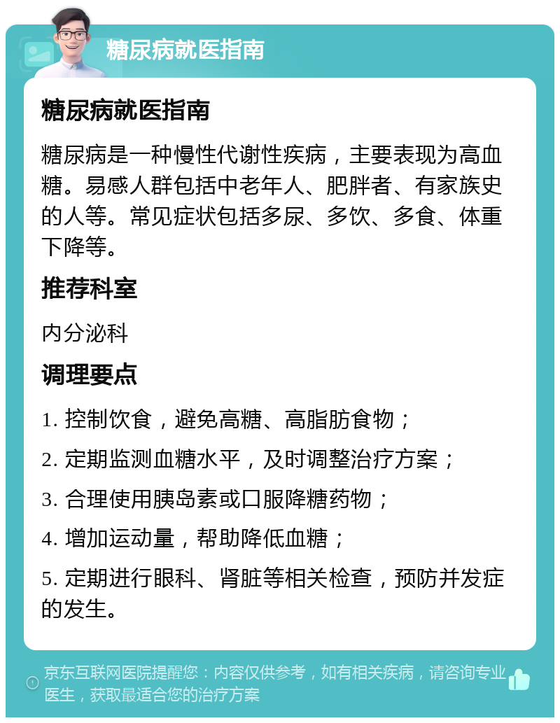 糖尿病就医指南 糖尿病就医指南 糖尿病是一种慢性代谢性疾病，主要表现为高血糖。易感人群包括中老年人、肥胖者、有家族史的人等。常见症状包括多尿、多饮、多食、体重下降等。 推荐科室 内分泌科 调理要点 1. 控制饮食，避免高糖、高脂肪食物； 2. 定期监测血糖水平，及时调整治疗方案； 3. 合理使用胰岛素或口服降糖药物； 4. 增加运动量，帮助降低血糖； 5. 定期进行眼科、肾脏等相关检查，预防并发症的发生。