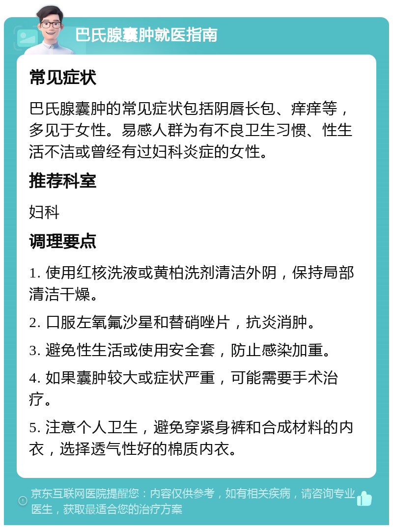 巴氏腺囊肿就医指南 常见症状 巴氏腺囊肿的常见症状包括阴唇长包、痒痒等，多见于女性。易感人群为有不良卫生习惯、性生活不洁或曾经有过妇科炎症的女性。 推荐科室 妇科 调理要点 1. 使用红核洗液或黄柏洗剂清洁外阴，保持局部清洁干燥。 2. 口服左氧氟沙星和替硝唑片，抗炎消肿。 3. 避免性生活或使用安全套，防止感染加重。 4. 如果囊肿较大或症状严重，可能需要手术治疗。 5. 注意个人卫生，避免穿紧身裤和合成材料的内衣，选择透气性好的棉质内衣。