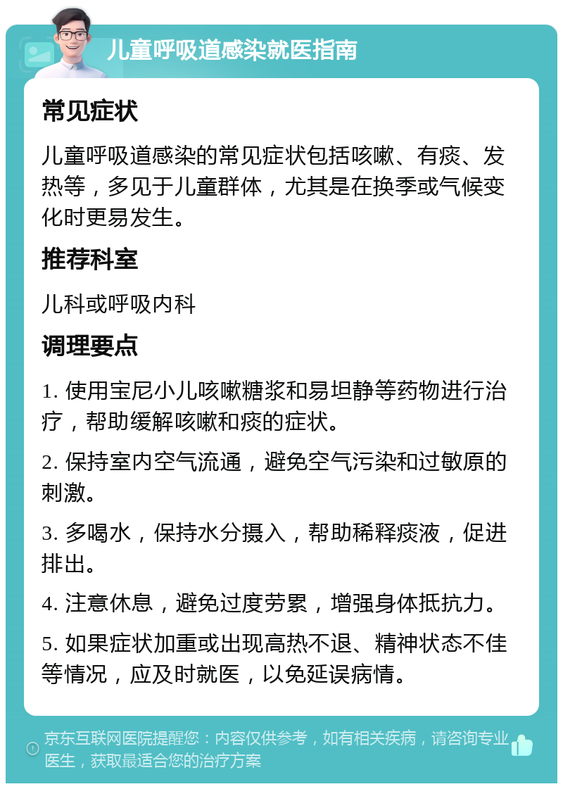 儿童呼吸道感染就医指南 常见症状 儿童呼吸道感染的常见症状包括咳嗽、有痰、发热等，多见于儿童群体，尤其是在换季或气候变化时更易发生。 推荐科室 儿科或呼吸内科 调理要点 1. 使用宝尼小儿咳嗽糖浆和易坦静等药物进行治疗，帮助缓解咳嗽和痰的症状。 2. 保持室内空气流通，避免空气污染和过敏原的刺激。 3. 多喝水，保持水分摄入，帮助稀释痰液，促进排出。 4. 注意休息，避免过度劳累，增强身体抵抗力。 5. 如果症状加重或出现高热不退、精神状态不佳等情况，应及时就医，以免延误病情。